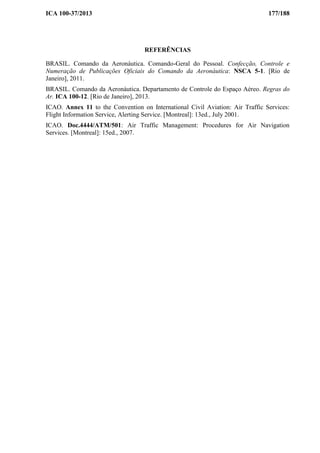 ICA 100-37/2013 177/188
REFERÊNCIAS
BRASIL. Comando da Aeronáutica. Comando-Geral do Pessoal. Confecção, Controle e
Numeração de Publicações Oficiais do Comando da Aeronáutica: NSCA 5-1. [Rio de
Janeiro], 2011.
BRASIL. Comando da Aeronáutica. Departamento de Controle do Espaço Aéreo. Regras do
Ar. ICA 100-12. [Rio de Janeiro], 2013.
ICAO. Annex 11 to the Convention on International Civil Aviation: Air Traffic Services:
Flight Information Service, Alerting Service. [Montreal]: 13ed., July 2001.
ICAO. Doc.4444/ATM/501: Air Traffic Management: Procedures for Air Navigation
Services. [Montreal]: 15ed., 2007.
 