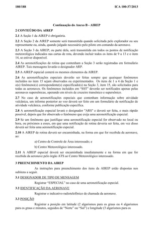 180/188 ICA 100-37/2013
Continuação do Anexo B - AIREP
2 CONTEÚDO DA AIREP
2.1 A Seção 1 da AIREP é obrigatória.
2.2 A Seção 2 da AIREP somente será transmitida quando solicitada pelo explorador ou seu
representante ou, ainda, quando julgado necessário pelo piloto em comando da aeronave.
2.3 A Seção 3 da AIREP, ou parte dela, será transmitida em todos os pontos de notificação
meteorológica indicados nas cartas de rota, devendo incluir todos os itens de 9 a 13 e o item
14, se estiver disponível.
2.4 As aeronotificações de rotina que contenham a Seção 3 serão registradas em formulário
AIREP. Tais mensagens levarão o designador ARP.
2.5 A AIREP especial conterá os mesmos elementos da AIREP.
2.6 As aeronotificações especiais deverão ser feitas sempre que quaisquer fenômenos
incluídos no item 15 sejam observados ou experimentados. Os itens de 1 a 4 da Seção 1 e
o(s) fenômeno(s) correspondente(s) especificado(s) na Seção 3, item 15, são solicitados para
todas as aeronaves. Os fenômenos incluídos em “SST” deverão ser notificados apenas pelas
aeronaves supersônicas, operando em níveis de cruzeiro transônico e supersônico.
2.7 No caso de aeronotificações especiais que contenham informação sobre atividade
vulcânica, um informe posterior ao voo deverá ser feito em um formulário de notificação de
atividade vulcânica, conforme publicação específica.
2.8 A aeronotificação especial levará o designador "ARS" e deverá ser feita, o mais rápido
possível, depois que for observado o fenômeno que exija uma aeronotificação especial.
2.9 Se um fenômeno que justifique uma aeronotificação especial for observado no local ou
hora, ou próximos a esses, em que uma notificação de rotina deveria ser feita, em vez disso
deverá ser feita uma aeronotificação especial.
2.10 A AIREP de rotina deverá ser encaminhada, na forma em que for recebida da aeronave,
ao:
a) Centro de Controle de Área interessado; e
b) Centro Meteorológico interessado.
2.11 A AIREP especial deverá ser encaminhada imediatamente e na forma em que for
recebida da aeronave pelo órgão ATS ao Centro Meteorológico interessado.
3 PREENCHIMENTO DA AIREP
As instruções para preenchimento dos itens da AIREP estão dispostas nos
subitens a seguir.
3.1 DESIGNADOR DE TIPO DE MENSAGEM
Registrar “ESPECIAL” no caso de uma aeronotificação especial.
3.2 IDENTIFICAÇÃO DA AERONAVE
Registrar o indicativo radiotelefônico de chamada da aeronave.
3.3 POSIÇÃO
Registrar a posição em latitude (2 algarismos para os graus ou 4 algarismos
para os graus e minutos, seguidos de “Norte” ou “Sul”) e longitude (3 algarismos para os
 