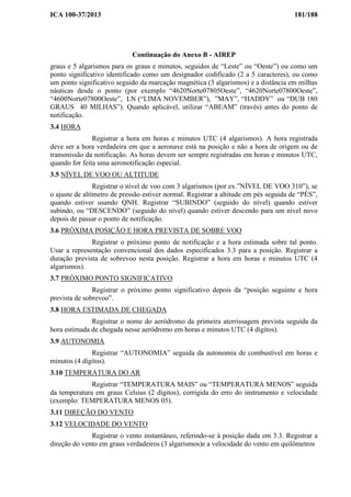 ICA 100-37/2013 181/188
Continuação do Anexo B - AIREP
graus e 5 algarismos para os graus e minutos, seguidos de “Leste” ou “Oeste”) ou como um
ponto significativo identificado como um designador codificado (2 a 5 caracteres), ou como
um ponto significativo seguido da marcação magnética (3 algarismos) e a distância em milhas
náuticas desde o ponto (por exemplo “4620Norte07805Oeste”, “4620Norte07800Oeste”,
“4600Norte07800Oeste”, LN (“LIMA NOVEMBER”), ”MAY”, “HADDY” ou “DUB 180
GRAUS 40 MILHAS”). Quando aplicável, utilizar “ABEAM” (través) antes do ponto de
notificação.
3.4 HORA
Registrar a hora em horas e minutos UTC (4 algarismos). A hora registrada
deve ser a hora verdadeira em que a aeronave está na posição e não a hora de origem ou de
transmissão da notificação. As horas devem ser sempre registradas em horas e minutos UTC,
quando for feita uma aeronotificação especial.
3.5 NÍVEL DE VOO OU ALTITUDE
Registrar o nível de voo com 3 algarismos (por ex.”NÍVEL DE VOO 310”), se
o ajuste de altímetro de pressão estiver normal. Registrar a altitude em pés seguida de “PÉS”,
quando estiver usando QNH. Registrar “SUBINDO” (seguido do nível) quando estiver
subindo, ou “DESCENDO” (seguido do nível) quando estiver descendo para um nível novo
depois de passar o ponto de notificação.
3.6 PRÓXIMA POSIÇÃO E HORA PREVISTA DE SOBRE VOO
Registrar o próximo ponto de notificação e a hora estimada sobre tal ponto.
Usar a representação convencional dos dados especificados 3.3 para a posição. Registrar a
duração prevista de sobrevoo nesta posição. Registrar a hora em horas e minutos UTC (4
algarismos).
3.7 PRÓXIMO PONTO SIGNIFICATIVO
Registrar o próximo ponto significativo depois da “posição seguinte e hora
prevista de sobrevoo”.
3.8 HORA ESTIMADA DE CHEGADA
Registrar o nome do aeródromo da primeira aterrissagem prevista seguida da
hora estimada de chegada nesse aeródromo em horas e minutos UTC (4 dígitos).
3.9 AUTONOMIA
Registrar “AUTONOMIA” seguida da autonomia de combustível em horas e
minutos (4 dígitos).
3.10 TEMPERATURA DO AR
Registrar “TEMPERATURA MAIS” ou “TEMPERATURA MENOS” seguida
da temperatura em graus Celsius (2 dígitos), corrigida do erro do instrumento e velocidade
(exemplo: TEMPERATURA MENOS 05).
3.11 DIREÇÃO DO VENTO
3.12 VELOCIDADE DO VENTO
Registrar o vento instantâneo, referindo-se à posição dada em 3.3. Registrar a
direção do vento em graus verdadeiros (3 algarismos)e a velocidade do vento em quilômetros
 