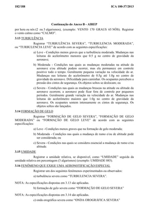 182/188 ICA 100-37/2013
Continuação do Anexo B - AIREP
por hora ou nós (2 ou 3 algarismos), (exemplo: VENTO 170 GRAUS 65 NÓS). Registrar
o vento calmo como “CALMO”.
3.13 TURBULÊNCIA
Registrar “TURBULÊNCIA SEVERA”, “TURBULENCIA MODERADA”,
ou “TURBULENCIA LEVE” de acordo com as seguintes especificações:
a) Leve - Condições menos graves que a turbulência moderada. Mudanças nas
leituras do acelerômetro menores que 0.5 g no centro de gravidade da
aeronave;
b) Moderada - Condições nas quais as mudanças moderadas na atitude da
aeronave e/ou altitude podem ocorrer, mas ela permanece em controle
positivo todo o tempo. Geralmente pequena variação na velocidade do ar.
Mudanças nas leituras do acelerômetro de 0.5g até 1.0g no centro de
gravidade da aeronave. Dificuldade para caminhar. Os ocupantes percebem a
pressão dos cintos de segurança. Os objetos soltos se deslocam; ou
c) Severa - Condições nas quais as mudanças bruscas na atitude ou altitude da
aeronave ocorrem; a aeronave pode ficar fora de controle por pequenos
períodos. Geralmente grande variação na velocidade do ar. Mudanças nas
leituras do acelerômetro maiores que 1.0g no centro de gravidade da
aeronave. Os ocupantes sentem intensamente os cintos de segurança. Os
objetos soltos são lançados.
3.14 FORMAÇÃO DE GELO
Registrar “FORMAÇÃO DE GELO SEVERA”, “FORMAÇÃO DE GELO
MODERADA” ou “FORMAÇÃO DE GELO LEVE” de acordo com as seguintes
especificações:
a) Leve - Condições menos graves que na formação de gelo moderada;
b) Moderada - Condições nas quais a mudança de rumo e/ou de altitude pode
ser considerada; ou
c) Severa - Condições nas quais se considera essencial a mudança de rumo e/ou
altitude.
3.15 UMIDADE
Registrar a umidade relativa, se disponível, como “UMIDADE” seguida da
umidade relativa em percentagem (3 algarismos) (exemplo: UMIDADE 085).
3.16 FENÔMENO QUE EXIGE UMA AERONOTIFICAÇÃO ESPECIAL
Registrar um dos seguintes fenômenos experimentados ou observados:
a) turbulência severa como “TURBULENCIA SEVERA”.
NOTA: As especificações dispostas em 3.13 são aplicadas.
b) formação de gelo severa como “FORMAÇÃO DE GELO SEVERA”
NOTA: As especificações dispostas em 3.14 são aplicadas.
c) onda orográfica severa como “ONDA OROGRÁFICA SEVERA”
 
