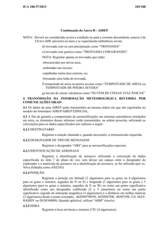 ICA 100-37/2013 183/188
Continuação do Anexo B - AIREP
NOTA: Deverá ser considerada severa a condição na qual a corrente descendente conexa é de
3,0 m/s (600 pés/min) ou mais e se experimenta turbulência severa.
d) trovoada com ou sem precipitação como “TROVOADA”
e) trovoada com granizo como “TROVOADA COM GRANIZO”.
NOTA: Registrar apenas as trovoadas que estão:
-obscurecidas por névoa seca;
-embutidas nas nuvens;
-espalhadas numa área extensa; ou;
-formando uma linha de trovoada.
f) tempestade de areia ou poeira severas como “TEMPESTADE DE AREIA ou
TEMPESTADE DE POEIRA SEVERA”
g) nuvem de cinzas vulcânicas como “NUVEM DE CINZAS VULCÂNICAS”
4 TRANSMISSÃO DA INFORMAÇÃO METEOROLÓGICA RECEBIDA POR
COMUNICAÇÕES ORAIS
4.1 Os dados de uma AIREP serão transmitidos na mesma ordem em que são registrados no
modelo do formulário AIREP/AIREP ESPECIAL.
4.2 A fim de garantir a compreensão de aeronotificações em sistemas automáticos instalados
em terra, os elementos desses informes serão transmitidos, na ordem prescrita, utilizando as
convenções para os dados especificados nos subitens a seguir.
4.2.1 DESTINATARIO
Registrar a estação chamada e, quando necessário, a retransmissão requerida.
4.2.2 DESIGNADOR DE TIPO DE MENSAGEM
Registrar o designador “ARS” para as aeronotificações especiais.
4.2.3 IDENTIFICAÇÃO DE AERONAVE
Registrar a identificação da aeronave utilizando a convenção de dados
especificada no item 7 do plano de voo, sem deixar um espaço entre o designador do
explorador e a matrícula da aeronave ou a identificação da aeronave, se for utilizada (por ex.
Nova Zelândia como ANZ103).
4.2.4 POSIÇÃO
Registrar a posição em latitude (2 algarismos para os graus ou 4 algarismos
para os graus e minutos, seguidos de N ou S) e longitude (3 algarismos para os graus e 5
algarismos para os graus e minutos, seguidos de E ou W) ou como um ponto significativo
identificado como um designador codificado (2 a 5 caracteres) ou como um ponto
significativo seguido da marcação magnética (3 algarismos) e a distância em milhas náuticas
(3 algarismos) desde o ponto (exemplo: 4620N07805W, 4620N078W, 46N078W, LN, MAY,
HADDY ou DUB180040). Quando aplicável, utilizar “ABM” (través).
4.2.5 HORA
Registrar a hora em horas e minutos UTC (4 algarismos).
 