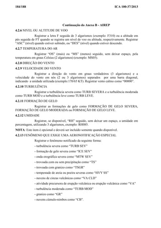 184/188 ICA 100-37/2013
Continuação do Anexo B - AIREP
4.2.6 NIVEL OU ALTITUDE DE VOO
Registrar a letra F seguida de 3 algarismos (exemplo: F310) ou a altitude em
pés seguida de FT quando se registra um nível de voo ou altitude, respectivamente. Registrar
“ASC” (nível) quando estiver subindo, ou “DES” (nível) quando estiver descendo.
4.2.7 TEMPERATURA DO AR
Registrar “OS” (mais) ou “MS” (menos) seguido, sem deixar espaço, pela
temperatura em graus Celsius (2 algarismos) (exemplo: MS05).
4.2.8 DIREÇÃO DO VENTO
4.2.9 VELOCIDADE DO VENTO
Registrar a direção do vento em graus verdadeiros (3 algarismos) e a
velocidade do vento em nós (2 ou 3 algarismos) separados por uma barra diagonal,
indicando a unidade utilizada (exemplo:170/65 KT). Registrar vento calmo como “00000”.
4.2.10 TURBULÊNCIA
Registrar a turbulência severa como TURB SEVERA e a turbulência moderada
como TURB MOD e a turbulência leve como TURB LEVE.
4.2.11 FORMAÇÃO DE GELO
Registrar as formações de gelo como FORMAÇÃO DE GELO SEVERA,
FORMAÇÃO DE GELO MODERADA ou FORMAÇÃO DE GELO LEVE.
4.2.12 UMIDADE
Registrar, se disponível, “RH” seguido, sem deixar um espaço, a umidade em
percentagem, utilizando 3 algarismos, exemplo: RH085.
NOTA: Este item é opcional e deverá ser incluído somente quando disponível.
4.2.13 FENÔMENO QUE EXIGE UMA AERONOTIFICAÇÃO ESPECIAL
Registrar o fenômeno notificado da seguinte forma:
- turbulência severa como “TURB SEV”
- formação de gelo severa como “ICE SEV”
- onda orográfica severa como “MTW SEV”
- trovoada com ou sem precipitação como “TS”
- trovoada com granizo como “TSGR”
- tempestade de areia ou poeira severas como “HVY SS”
- nuvens de cinzas vulcânicas como “VA CLD”
- atividade precursora de erupção vulcânica ou erupção vulcânica como “VA”
- turbulência moderada como “TURB MOD”
- granizo como “GR”
- nuvens cúmulo-nimbos como “CB”.
 