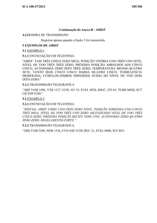 ICA 100-37/2013 185/188
Continuação do Anexo B - AIREP
4.2.14 HORA DE TRANSMISSÃO
Registrar apenas quando a Seção 3 for transmitida.
5 EXEMPLOS DE AIREP
5.1 EXEMPLO 1
5.1.1 ENUNCIAÇÃO EM TELEFONIA
“AIREP TAM TRÊS CINCO ZERO MEIA, POSIÇÃO VITÓRIA UNO TRÊS UNO SETE,
NÍVEL DE VOO TRÊS TRÊS ZERO, PRÓXIMA POSIÇÃO ABROLHOS AOS CINCO
CINCO, AUTONOMIA ZERO OITO TRÊS ZERO, TEMPERATURA MENOS QUATRO
SETE, VENTO DOIS CINCO CINCO BARRA QUATRO CINCO, TURBULÊNCIA
MODERADA, CÚMULOS-NIMBOS DISPERSOS ACIMA DO NÍVEL DE VOO DOIS
OITO ZERO.”
5.1.2 TRANSMISSÃO TELEGRÁFICA
“ARP TAM 3506, VTR 1317, F330, AV 55, FUEL 0830, MS47, 255/45, TURB MOD, SCT
CB TOP F280.”
5.2 EXEMPLO 2
5.2.1 ENUNCIAÇÃO EM TELEFONIA
“SPECIAL AIREP VARIG UNO OITO ZERO NOVE, POSIÇÃO NORONHA UNO CINCO
TRÊS MEIA, NÍVEL DE VOO TRÊS UNO ZERO ASCENDENDO NÍVEL DE VOO TRÊS
CINCO ZERO, PRÓXIMA POSIÇÃO RECIFE DOIS UNO, AUTONOMIA ZERO QUATRO
ZERO ZERO, REGELAMENTO FORTE.”
5.2.2 TRANSMISSÃO TELEGRÁFICA
“ARS TAM 3506, NOR 1536, F310 ASC F350, REC 21, FUEL 0400, ICE SEV.
 