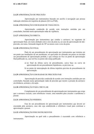 ICA 100-37/2013 15/188
2.1.25 APROXIMAÇÃO DE PRECISÃO
Aproximação por instrumentos baseada em auxílio à navegação que possua
indicação eletrônica de trajetória de planeio (ILS ou PAR).
2.1.26 APROXIMAÇÃO COM RADAR DE VIGILÂNCIA
Aproximação conduzida de acordo com instruções emitidas por um
controlador, baseada numa apresentação radar de vigilância.
2.1.27 APROXIMAÇÃO DIRETA
Aproximação por instrumentos que conduz a aeronave, no segmento de
aproximação final, em rumo alinhado com o eixo da pista ou, no caso de aproximação de não-
precisão, em rumo, formando ângulo de 30º ou menos com o eixo da pista.
2.1.28 APROXIMAÇÃO FINAL
Parte de um procedimento de aproximação por instrumentos que termina em
um ponto nas imediações de um aeródromo, no qual pode ser efetuado um pouso ou iniciado
um procedimento de aproximação perdida, e que começa no fixo ou ponto de aproximação
final publicado ou, caso tal fixo ou ponto não esteja publicado:
a) no final da última curva de procedimento, curva base ou curva de
aproximação de um procedimento hipódromo, se prevista; ou
b) no ponto de interceptação da última trajetória prevista do procedimento de
aproximação.
2.1.29 APROXIMAÇÃO COM RADAR DE PRECISÃO PAR
Aproximação de precisão conduzida de acordo com instruções emitidas por um
controlador, baseada numa apresentação radar de precisão que mostre a posição da aeronave
em distância, azimute e elevação.
2.1.30 APROXIMAÇÃO PARA CIRCULAR
Complemento de um procedimento de aproximação por instrumentos que exige
que a aeronave execute, com referências visuais, uma manobra para circular o aeródromo e
pousar.
2.1.31 APROXIMAÇÃO PERDIDA
Fase de um procedimento de aproximação por instrumentos que deverá ser
executada pela aeronave, caso não seja estabelecida a referência visual para continuar a
aproximação e pousar.
2.1.32 APROXIMAÇÃO POR INSTRUMENTOS
Aproximação na qual todo o procedimento é executado com referência a
instrumentos.
 