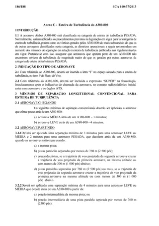 186/188 ICA 100-37/2013
Anexo C - Esteira de Turbulência do A380-800
1 INTRODUÇÃO
1.1 A aeronave Airbus A380-800 está classificada na categoria de esteira de turbulência PESADA.
Normalmente, seriam aplicados os procedimentos previstos na legislação em vigor para tal categoria de
esteira de turbulência, porém como os vórtices gerados pelos A380-800 são mais substanciais do que os
de outras aeronaves classificadas nesta categoria, as diretrizes operacionais a seguir recomendam um
aumento dos mínimos de separação em relação à esteira de turbulência publicados nas regulamentações
em vigor. Pretende-se com isso assegurar que aeronaves que operem perto de um A380-800 não
encontrem vórtices de turbulência de magnitude maior do que os gerados por outras aeronaves da
categoria de esteira de turbulência PESADA.
2 INDICAÇÃO DO TIPO DE AERONAVE
2.1 Com referência ao A380-800, deverá ser inserida a letra “J” no espaço alocado para a esteira de
turbulência, no item 9 do Plano de Voo.
2.2 Com referência ao A380-800, deverá ser incluída a expressão “SUPER” na fraseologia,
imediatamente após o indicativo de chamada da aeronave, no contato radiotelefônico inicial
entre essa aeronave e os órgãos ATS.
3 MÍNIMOS DE SEPARAÇÃO LONGITUDINAL CONVENCIONAL PARA
ESTEIRA DE TURBULÊNCIA
3.1 AERONAVE CHEGANDO
Os seguintes mínimos de separação convencionais deverão ser aplicados a aeronave
que efetue pouso atrás de um A380-800:
a) aeronave MÉDIA atrás de um A380-800 - 3 minutos;
b) aeronave LEVE atrás de um A380-800 - 4 minutos.
3.2 AERONAVE PARTINDO
3.2.1Deverá ser aplicada uma separação mínima de 3 minutos para uma aeronave LEVE ou
MÉDIA e 2 minutos para uma aeronave PESADA, que decolem atrás de um A380-800,
quando as aeronaves estiverem usando:
a) a mesma pista;
b) pistas paralelas separadas por menos de 760 m (2 500 pés);
c) cruzando pistas, se a trajetória de voo projetada da segunda aeronave cruzar
a trajetória de voo projetada da primeira aeronave, na mesma altitude ou
com menos de 300 m (1 000 pés) abaixo;
d) pistas paralelas separadas por 760 m (2 500 pés) ou mais, se a trajetória de
voo projetada da segunda aeronave cruzar a trajetória de voo projetada da
primeira aeronave na mesma altitude ou com menos de 300 m (1 000
pés) abaixo.
3.2.2Deverá ser aplicada uma separação mínima de 4 minutos para uma aeronave LEVE ou
MÉDIA que decole atrás de um A380-800 a partir da:
a) porção intermediária da mesma pista; ou
b) porção intermediária de uma pista paralela separada por menos de 760 m
(2500 pés).
 