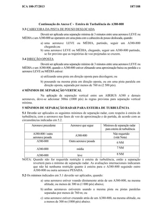 ICA 100-37/2013 187/188
Continuação do Anexo C - Esteira de Turbulência do A380-800
3.3 CABECEIRA DA PISTA DE POUSO DESLOCADA
Deverá ser aplicada uma separação mínima de 3 minutos entre uma aeronave LEVE ou
MÉDIA e um A380-800 ao operarem em uma pista com a cabeceira de pouso deslocada, quando:
a) uma aeronave LEVE ou MÉDIA, partindo, seguir um A380-800
chegando;ou
b) uma aeronave LEVE ou MÉDIA, chegando, seguir um A380-800 partindo,
se for previsto que as trajetórias de voo projetadas se cruzem.
3.4 DIREÇÃO OPOSTA
Deverá ser aplicada uma separação mínimo de 3 minutos entre uma aeronave LEVE ou
MÉDIA e um A380-800, quando o A380-800 estiver efetuando uma aproximação baixa ou perdida e a
aeronave LEVE ou MÉDIA estiver:
a) utilizando uma pista em direção oposta para decolagem; ou
b) pousando na mesma pista em direção oposta, ou em uma pista paralela em
direção oposta, separada por menos de 760 m (2 500 pés).
4 MÍNIMOS DE SEPARAÇÃO VERTICAL
Na aplicação da separação vertical entre um AIRBUS A380 e demais
aeronaves, deve-se adicionar 300m (1000 pés) às regras previstas para separação vertical
mínima.
5 MÍNIMOS DE SEPARAÇÃO RADAR PARA ESTEIRA DE TURBULÊNCIA
5.1 Deverão ser aplicados os seguintes mínimos de separação radar, com respeito à esteira de
turbulência, com a aeronave nas fases de voo de aproximação e de partida, de acordo com as
circunstâncias indicadas em 5.2.
Aeronave precedente Aeronave que segue Mínimos de separação radar
para esteira de turbulência
A380-800 / outra
aeronave pesada
A380-800
Não requerido
(vide Nota)
A380-800 Outra aeronave pesada 6 NM
A380-800 média 7 NM
A380-800 leve 8 NM
NOTA: Quando não for requerida restrição à esteira de turbulência, então a separação
reverterá para o mínimo de separação radar. As avaliações internacionais indicaram
que não há nenhuma restrição quanto à esteira para o A380-800 seguindo outro
A380-800 ou outra aeronave PESADA.
5.2 Os mínimos indicados em 5.1 deverão ser aplicados, quando:
a) uma aeronave estiver voando diretamente atrás de um A380-800, na mesma
altitude, ou menos de 300 m (1 000 pés) abaixo;
b) ambas aeronaves estiverem usando a mesma pista ou pistas paralelas
separadas por menos de 760 m; ou
c) uma aeronave estiver cruzando atrás de um A380-800, na mesma altitude, ou
a menos de 300 m (1000 pés) abaixo.
 