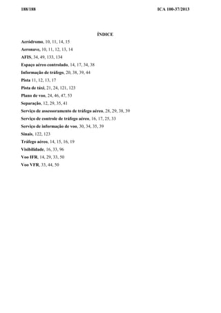 188/188 ICA 100-37/2013
ÍNDICE
Aeródromo, 10, 11, 14, 15
Aeronave, 10, 11, 12, 13, 14
AFIS, 34, 49, 133, 134
Espaço aéreo controlado, 14, 17, 34, 38
Informação de tráfego, 20, 38, 39, 44
Pista 11, 12, 13, 17
Pista de táxi, 21, 24, 121, 123
Plano de voo, 24, 46, 47, 53
Separação, 12, 29, 35, 41
Serviço de assessoramento de tráfego aéreo, 28, 29, 38, 39
Serviço de controle de tráfego aéreo, 16, 17, 25, 33
Serviço de informação de voo, 30, 34, 35, 39
Sinais, 122, 123
Tráfego aéreo, 14, 15, 16, 19
Visibilidade, 16, 33, 96
Voo IFR, 14, 29, 33, 50
Voo VFR, 33, 44, 50
 