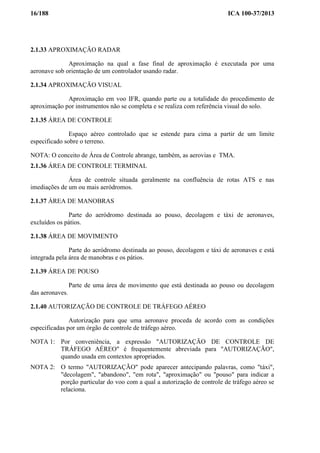 16/188 ICA 100-37/2013
2.1.33 APROXIMAÇÃO RADAR
Aproximação na qual a fase final de aproximação é executada por uma
aeronave sob orientação de um controlador usando radar.
2.1.34 APROXIMAÇÃO VISUAL
Aproximação em voo IFR, quando parte ou a totalidade do procedimento de
aproximação por instrumentos não se completa e se realiza com referência visual do solo.
2.1.35 ÁREA DE CONTROLE
Espaço aéreo controlado que se estende para cima a partir de um limite
especificado sobre o terreno.
NOTA: O conceito de Área de Controle abrange, também, as aerovias e TMA.
2.1.36 ÁREA DE CONTROLE TERMINAL
Área de controle situada geralmente na confluência de rotas ATS e nas
imediações de um ou mais aeródromos.
2.1.37 ÁREA DE MANOBRAS
Parte do aeródromo destinada ao pouso, decolagem e táxi de aeronaves,
excluídos os pátios.
2.1.38 ÁREA DE MOVIMENTO
Parte do aeródromo destinada ao pouso, decolagem e táxi de aeronaves e está
integrada pela área de manobras e os pátios.
2.1.39 ÁREA DE POUSO
Parte de uma área de movimento que está destinada ao pouso ou decolagem
das aeronaves.
2.1.40 AUTORIZAÇÃO DE CONTROLE DE TRÁFEGO AÉREO
Autorização para que uma aeronave proceda de acordo com as condições
especificadas por um órgão de controle de tráfego aéreo.
NOTA 1: Por conveniência, a expressão "AUTORIZAÇÃO DE CONTROLE DE
TRÁFEGO AÉREO" é frequentemente abreviada para "AUTORIZAÇÃO",
quando usada em contextos apropriados.
NOTA 2: O termo "AUTORIZAÇÃO" pode aparecer antecipando palavras, como "táxi",
"decolagem", "abandono", "em rota", "aproximação" ou "pouso" para indicar a
porção particular do voo com a qual a autorização de controle de tráfego aéreo se
relaciona.
 