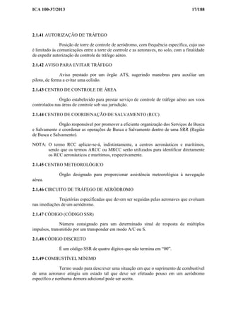 ICA 100-37/2013 17/188
2.1.41 AUTORIZAÇÃO DE TRÁFEGO
Posição de torre de controle de aeródromo, com frequência específica, cujo uso
é limitado às comunicações entre a torre de controle e as aeronaves, no solo, com a finalidade
de expedir autorização de controle de tráfego aéreo.
2.1.42 AVISO PARA EVITAR TRÁFEGO
Aviso prestado por um órgão ATS, sugerindo manobras para auxiliar um
piloto, de forma a evitar uma colisão.
2.1.43 CENTRO DE CONTROLE DE ÁREA
Órgão estabelecido para prestar serviço de controle de tráfego aéreo aos voos
controlados nas áreas de controle sob sua jurisdição.
2.1.44 CENTRO DE COORDENAÇÃO DE SALVAMENTO (RCC)
Órgão responsável por promover a eficiente organização dos Serviços de Busca
e Salvamento e coordenar as operações de Busca e Salvamento dentro de uma SRR (Região
de Busca e Salvamento).
NOTA: O termo RCC aplicar-se-á, indistintamente, a centros aeronáuticos e marítimos,
sendo que os termos ARCC ou MRCC serão utilizados para identificar diretamente
os RCC aeronáuticos e marítimos, respectivamente.
2.1.45 CENTRO METEOROLÓGICO
Órgão designado para proporcionar assistência meteorológica à navegação
aérea.
2.1.46 CIRCUITO DE TRÁFEGO DE AERÓDROMO
Trajetórias especificadas que devem ser seguidas pelas aeronaves que evoluam
nas imediações de um aeródromo.
2.1.47 CÓDIGO (CÓDIGO SSR)
Número consignado para um determinado sinal de resposta de múltiplos
impulsos, transmitido por um transponder em modo A/C ou S.
2.1.48 CÓDIGO DISCRETO
É um código SSR de quatro dígitos que não termina em “00”.
2.1.49 COMBUSTÍVEL MÍNIMO
Termo usado para descrever uma situação em que o suprimento de combustível
de uma aeronave atingiu um estado tal que deve ser efetuado pouso em um aeródromo
específico e nenhuma demora adicional pode ser aceita.
 