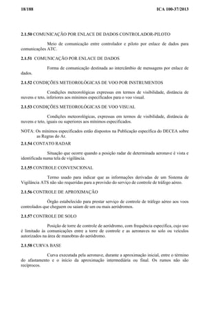 18/188 ICA 100-37/2013
2.1.50 COMUNICAÇÃO POR ENLACE DE DADOS CONTROLADOR-PILOTO
Meio de comunicação entre controlador e piloto por enlace de dados para
comunicações ATC.
2.1.51 COMUNICAÇÃO POR ENLACE DE DADOS
Forma de comunicação destinada ao intercâmbio de mensagens por enlace de
dados.
2.1.52 CONDIÇÕES METEOROLÓGICAS DE VOO POR INSTRUMENTOS
Condições meteorológicas expressas em termos de visibilidade, distância de
nuvens e teto, inferiores aos mínimos especificados para o voo visual.
2.1.53 CONDIÇÕES METEOROLÓGICAS DE VOO VISUAL
Condições meteorológicas, expressas em termos de visibilidade, distância de
nuvens e teto, iguais ou superiores aos mínimos especificados.
NOTA: Os mínimos especificados estão dispostos na Publicação específica do DECEA sobre
as Regras do Ar.
2.1.54 CONTATO RADAR
Situação que ocorre quando a posição radar de determinada aeronave é vista e
identificada numa tela de vigilância.
2.1.55 CONTROLE CONVENCIONAL
Termo usado para indicar que as informações derivadas de um Sistema de
Vigilância ATS não são requeridas para a provisão do serviço de controle de tráfego aéreo.
2.1.56 CONTROLE DE APROXIMAÇÃO
Órgão estabelecido para prestar serviço de controle de tráfego aéreo aos voos
controlados que cheguem ou saiam de um ou mais aeródromos.
2.1.57 CONTROLE DE SOLO
Posição de torre de controle de aeródromo, com frequência específica, cujo uso
é limitado às comunicações entre a torre de controle e as aeronaves no solo ou veículos
autorizados na área de manobras do aeródromo.
2.1.58 CURVA BASE
Curva executada pela aeronave, durante a aproximação inicial, entre o término
do afastamento e o início da aproximação intermediária ou final. Os rumos não são
recíprocos.
 