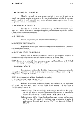 ICA 100-37/2013 19/188
2.1.59 CURVA DE PROCEDIMENTO
Manobra executada por uma aeronave, durante o segmento de aproximação
inicial, que consiste em uma curva, a partir do rumo de afastamento, seguida de outra, em
sentido contrário, de modo a permitir que a aeronave intercepte e prossiga ao longo do rumo
de aproximação final ou intermediária.
2.1.60 DECOLAGEM IMEDIATA
Procedimento executado por uma aeronave que, devidamente autorizada pelo
órgão ATC, deverá taxiar o mais rápido possível para a pista em uso em movimento contínuo
e, sem deter-se, decolar imediatamente.
2.1.61 DETRESFA
Palavra-código usada para designar uma fase de perigo.
2.1.62 DESEMPENHO HUMANO
Capacidades e limitações humanas que repercutem na segurança e eficiência
das operações aeronáuticas.
2.1.63 ESPAÇO AÉREO CONTROLADO
Espaço aéreo de dimensões definidas, dentro do qual se presta o serviço de
controle de tráfego aéreo de conformidade com a classificação do espaço aéreo.
NOTA: Espaço aéreo controlado é um termo genérico que engloba as Classes A, B, C, D e E
dos espaços aéreos ATS, como descrito em 3.4.
2.1.64 ESPAÇOS AÉREOS ATS
Espaços aéreos de dimensões definidas, designados alfabeticamente, dentro dos
quais podem operar tipos específicos de voos e para os quais são estabelecidos os serviços de
tráfego aéreo e as regras de operação.
NOTA: Os espaços aéreos ATS são classificados de A até G.
2.1.65 ESPECIFICAÇÃO DE NAVEGAÇÃO
Conjunto de requisitos relativos à aeronave e à tripulação de voo necessários
para apoiar operações PBN, dentro de um espaço aéreo definido. Há dois tipos de
Especificação de Navegação:
a) Especificação RNP - Especificação de Navegação baseada em Navegação
de Área que inclui os requisitos para monitoração e alerta de performance,
designada pelo prefixo RNP, por exemplo: RNP 4, RNP APCH; e
b) Especificação RNAV - Especificação de Navegação baseada em Navegação
de Área que não inclui os requisitos para monitoração e alerta de
performance, designada pelo prefixo RNAV, por exemplo: RNAV 5,
RNAV 1.
 