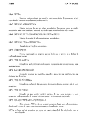 20/188 ICA 100-37/2013
2.1.66 ESPERA
Manobra predeterminada que mantém a aeronave dentro de um espaço aéreo
especificado, enquanto aguarda autorização posterior.
2.1.67 ESTAÇÃO AERONÁUTICA
Estação terrestre do serviço móvel aeronáutico. Em certos casos, a estação
aeronáutica pode estar instalada a bordo de um navio ou de uma plataforma sobre o mar.
2.1.68 ESTAÇÃO DE TELECOMUNICAÇÕES AERONÁUTICAS
Estação do serviço de telecomunicações aeronáuticas.
2.1.69 ESTAÇÃO FIXA AERONÁUTICA
Estação do serviço fixo aeronáutico.
2.1.70 EXPLORADOR
Pessoa, organização ou empresa que se dedica ou se propõe a se dedicar à
exploração de aeronaves.
2.1.71 FASE DE ALERTA
Situação na qual existe apreensão quanto à segurança de uma aeronave e à de
seus ocupantes.
2.1.72 FASE DE EMERGÊNCIA
Expressão genérica que significa, segundo o caso, fase de incerteza, fase de
alerta ou fase de perigo.
2.1.73 FASE DE INCERTEZA
Situação na qual existe dúvida quanto à segurança de uma aeronave e à de seus
ocupantes.
2.1.74 FASE DE PERIGO
Situação na qual existe razoável certeza de que uma aeronave e seus
ocupantes estão ameaçados de grave e iminente perigo e necessitam de assistência.
2.1.75 HORA ESTIMADA DE APROXIMAÇÃO
Hora em que o ATC prevê que uma aeronave que chega, após sofrer um atraso,
abandonará o ponto de espera para completar sua aproximação para pousar.
NOTA: A hora real de abandono do ponto de espera dependerá da autorização para a
aproximação.
 