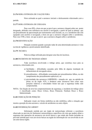 ICA 100-37/2013 21/188
2.1.76 HORA ESTIMADA DE CALÇOS FORA
Hora estimada na qual a aeronave iniciará o deslocamento relacionado com a
partida.
2.1.77 HORA ESTIMADA DE CHEGADA
Para voos IFR, a hora em que se prevê que a aeronave chegará sobre um ponto
designado, definido com referência aos auxílio à navegação, a partir do qual se planeja que
um procedimento de aproximação por instrumentos será iniciado, ou, se o aeródromo não está
equipado com auxílios à navegação, a hora em que a aeronave chegará sobre o aeródromo.
Para voos VFR, a hora em que se prevê que a aeronave chegará sobre o aeródromo.
2.1.78 IDENTIFICAÇÃO
Situação existente quando a posição radar de uma determinada aeronave é vista
na tela de vigilância e positivamente identificada.
2.1.79 INCERFA
Palavra-código utilizada para designar uma fase de incerteza.
2.1.80 INCIDENTE DE TRÁFEGO AÉREO
Toda ocorrência envolvendo o tráfego aéreo, que constitua risco para as
aeronaves, relacionada com:
a) facilidades - dificuldades causadas pela falha de alguma instalação de
infraestrutura de navegação aérea;
b) procedimentos - dificuldades ocasionadas por procedimentos falhos, ou não
cumprimento dos procedimentos aplicáveis; ou
c) proximidade das aeronaves (AIRPROX) - situação em que, na opinião do
piloto ou do órgão ATS, a distância entre aeronaves bem como suas
posições relativas e velocidades foram tais que a segurança tenha sido
comprometida.
NOTA: Em função do nível de comprometimento da segurança, o incidente de tráfego aéreo
é classificado como: Risco Crítico, Risco Potencial, Nenhum Risco e Risco
Indeterminado.
2.1.81 INDICAÇÃO DE POSIÇÃO
Indicação visual, em forma simbólica ou não simbólica, sobre a situação que
mostra a posição de uma aeronave, veículo de aeródromo ou outro objeto.
2.1.82 INFORMAÇÃO AIRMET
Informação emitida por um órgão de meteorologia referente a ocorrência
observada ou prevista de fenômenos meteorológicos específicos em rota que podem afetar a
segurança das operações de aeronaves em níveis baixos e que ainda não foram incluídas na
previsão emitida para voos em níveis baixos na região de informação de voo envolvida ou em
um setor dessa região.
 