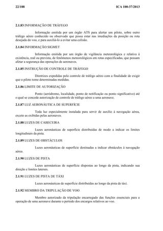 22/188 ICA 100-37/2013
2.1.83 INFORMAÇÃO DE TRÁFEGO
Informação emitida por um órgão ATS para alertar um piloto, sobre outro
tráfego aéreo conhecido ou observado que possa estar nas imediações da posição ou rota
desejada do voo, e para auxiliá-lo a evitar uma colisão.
2.1.84 INFORMAÇÃO SIGMET
Informação emitida por um órgão de vigilância meteorológica e relativa à
existência, real ou prevista, de fenômenos meteorológicos em rotas especificadas, que possam
afetar a segurança das operações de aeronaves.
2.1.85 INSTRUÇÃO DE CONTROLE DE TRÁFEGO
Diretrizes expedidas pelo controle de tráfego aéreo com a finalidade de exigir
que o piloto tome determinadas medidas.
2.1.86 LIMITE DE AUTORIZAÇÃO
Ponto (aeródromo, localidade, ponto de notificação ou ponto significativo) até
o qual se concede autorização de controle de tráfego aéreo a uma aeronave.
2.1.87 LUZ AERONÁUTICA DE SUPERFÍCIE
Toda luz especialmente instalada para servir de auxílio à navegação aérea,
exceto as exibidas pelas aeronaves.
2.1.88 LUZES DE CABECEIRA
Luzes aeronáuticas de superfície distribuídas de modo a indicar os limites
longitudinais da pista.
2.1.89 LUZES DE OBSTÁCULOS
Luzes aeronáuticas de superfície destinadas a indicar obstáculos à navegação
aérea.
2.1.90 LUZES DE PISTA
Luzes aeronáuticas de superfície dispostas ao longo da pista, indicando sua
direção e limites laterais.
2.1.91 LUZES DE PISTA DE TÁXI
Luzes aeronáuticas de superfície distribuídas ao longo da pista de táxi.
2.1.92 MEMBRO DA TRIPULAÇÃO DE VOO
Membro autorizado da tripulação encarregado das funções essenciais para a
operação de uma aeronave durante o período dos encargos relativos ao voo.
 