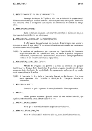 ICA 100-37/2013 23/188
2.1.93 MONITORAÇÃO DA TRAJETÓRIA DE VOO
Emprego do Sistema de Vigilância ATS com a finalidade de proporcionar à
aeronave com informações e avisos relativos a desvios significantes da trajetória nominal de
voo, inclusive sobre as divergências com respeito às autorizações do controle de tráfego
aéreo.
2.1.94 MODO (MODO SSR)
Letra ou número designado a um intervalo específico de pulsos dos sinais de
interrogação, transmitidos por um interrogador.
2.1.95 NAVEGAÇÃO BASEADA EM PERFORMANCE
É a Navegação de Área baseada nos requisitos de performance para aeronaves
operando ao longo de uma rota ATS, em um procedimento de aproximação por instrumentos
ou em um espaço aéreo designado.
NOTA: Os requisitos de performance são expressos em Especificação de Navegação
(Especificação RNAV ou Especificação RNP), em termos de precisão, integridade,
continuidade, disponibilidade e funcionalidade, necessárias à operação proposta no
contexto de um conceito específico de espaço aéreo.
2.1.96 NAVEGAÇÃO DE ÁREA (RNAV)
Método de navegação que permite a operação de aeronaves em qualquer
trajetória de voo desejada dentro da cobertura de auxílios à navegação baseados no solo ou no
espaço, ou dentro dos limites das possibilidades dos equipamentos autônomos de navegação,
ou de uma combinação de ambos.
NOTA: A Navegação de Área inclui a Navegação Baseada em Performance, bem como
outras operações não incluídas na definição de Navegação Baseada em
Performance.
2.1.97 NENHUM RISCO
Condição na qual a segurança da operação não tenha sido comprometida.
2.1.98 NÍVEL
Termo genérico referente à posição vertical de uma aeronave em voo, que
significa, indistintamente, altura, altitude ou nível de voo.
2.1.99 NÍVEL DE CRUZEIRO
Nível que se mantém durante uma etapa considerável do voo.
2.1.100 NÍVEL DE TRANSIÇÃO
Nível de voo mais baixo disponível para uso, acima da altitude de transição.
 