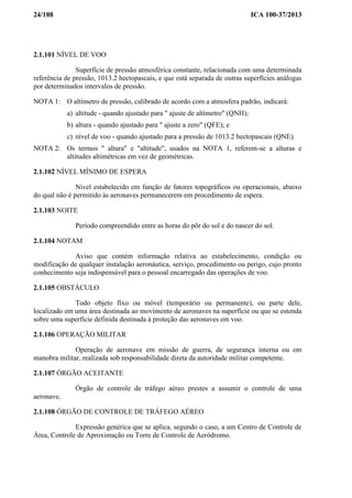 24/188 ICA 100-37/2013
2.1.101 NÍVEL DE VOO
Superfície de pressão atmosférica constante, relacionada com uma determinada
referência de pressão, 1013.2 hectopascais, e que está separada de outras superfícies análogas
por determinados intervalos de pressão.
NOTA 1: O altímetro de pressão, calibrado de acordo com a atmosfera padrão, indicará:
a) altitude - quando ajustado para " ajuste de altímetro" (QNH);
b) altura - quando ajustado para " ajuste a zero" (QFE); e
c) nível de voo - quando ajustado para a pressão de 1013.2 hectopascais (QNE).
NOTA 2: Os termos " altura" e "altitude", usados na NOTA 1, referem-se a alturas e
altitudes altimétricas em vez de geométricas.
2.1.102 NÍVEL MÍNIMO DE ESPERA
Nível estabelecido em função de fatores topográficos ou operacionais, abaixo
do qual não é permitido às aeronaves permanecerem em procedimento de espera.
2.1.103 NOITE
Período compreendido entre as horas do pôr do sol e do nascer do sol.
2.1.104 NOTAM
Aviso que contém informação relativa ao estabelecimento, condição ou
modificação de qualquer instalação aeronáutica, serviço, procedimento ou perigo, cujo pronto
conhecimento seja indispensável para o pessoal encarregado das operações de voo.
2.1.105 OBSTÁCULO
Todo objeto fixo ou móvel (temporário ou permanente), ou parte dele,
localizado em uma área destinada ao movimento de aeronaves na superfície ou que se estenda
sobre uma superfície definida destinada à proteção das aeronaves em voo.
2.1.106 OPERAÇÃO MILITAR
Operação de aeronave em missão de guerra, de segurança interna ou em
manobra militar, realizada sob responsabilidade direta da autoridade militar competente.
2.1.107 ÓRGÃO ACEITANTE
Órgão de controle de tráfego aéreo prestes a assumir o controle de uma
aeronave.
2.1.108 ÓRGÃO DE CONTROLE DE TRÁFEGO AÉREO
Expressão genérica que se aplica, segundo o caso, a um Centro de Controle de
Área, Controle de Aproximação ou Torre de Controle de Aeródromo.
 
