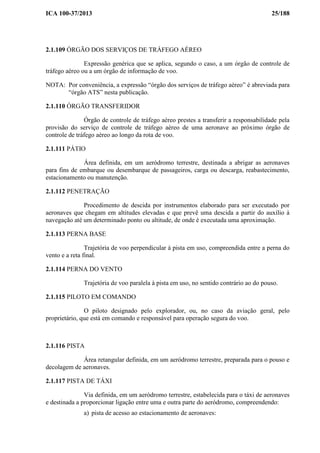 ICA 100-37/2013 25/188
2.1.109 ÓRGÃO DOS SERVIÇOS DE TRÁFEGO AÉREO
Expressão genérica que se aplica, segundo o caso, a um órgão de controle de
tráfego aéreo ou a um órgão de informação de voo.
NOTA: Por conveniência, a expressão “órgão dos serviços de tráfego aéreo” é abreviada para
“órgão ATS” nesta publicação.
2.1.110 ÓRGÃO TRANSFERIDOR
Órgão de controle de tráfego aéreo prestes a transferir a responsabilidade pela
provisão do serviço de controle de tráfego aéreo de uma aeronave ao próximo órgão de
controle de tráfego aéreo ao longo da rota de voo.
2.1.111 PÁTIO
Área definida, em um aeródromo terrestre, destinada a abrigar as aeronaves
para fins de embarque ou desembarque de passageiros, carga ou descarga, reabastecimento,
estacionamento ou manutenção.
2.1.112 PENETRAÇÃO
Procedimento de descida por instrumentos elaborado para ser executado por
aeronaves que chegam em altitudes elevadas e que prevê uma descida a partir do auxílio à
navegação até um determinado ponto ou altitude, de onde é executada uma aproximação.
2.1.113 PERNA BASE
Trajetória de voo perpendicular à pista em uso, compreendida entre a perna do
vento e a reta final.
2.1.114 PERNA DO VENTO
Trajetória de voo paralela à pista em uso, no sentido contrário ao do pouso.
2.1.115 PILOTO EM COMANDO
O piloto designado pelo explorador, ou, no caso da aviação geral, pelo
proprietário, que está em comando e responsável para operação segura do voo.
2.1.116 PISTA
Área retangular definida, em um aeródromo terrestre, preparada para o pouso e
decolagem de aeronaves.
2.1.117 PISTA DE TÁXI
Via definida, em um aeródromo terrestre, estabelecida para o táxi de aeronaves
e destinada a proporcionar ligação entre uma e outra parte do aeródromo, compreendendo:
a) pista de acesso ao estacionamento de aeronaves:
 