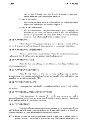 26/188 ICA 100-37/2013
- parte do pátio designada como pista de táxi e destinada a proporcionar,
apenas, acesso aos estacionamentos de aeronaves;
b) pista de táxi no pátio:
- parte de um sistema de pistas de táxi situada em um pátio e destinada a
proporcionar uma via para o táxi através do pátio; e
c) pista de táxi de saída rápida:
- pista de táxi que se une a uma pista em um ângulo agudo e está projetada
de modo que os aviões que pousam livrem a pista com velocidades
maiores do que as usadas em outras pistas de táxi de saída, permitindo
assim que a pista esteja ocupada o menor tempo possível.
2.1.118 PLANO DE VOO
Informações específicas, relacionadas com um voo planejado ou com parte de
um voo de uma aeronave, fornecidas aos órgãos que prestam os serviços de tráfego aéreo.
2.1.119 PLANO DE VOO APRESENTADO
Plano de Voo tal como fora apresentado pelo piloto, ou seu representante, ao
órgão dos serviços de tráfego aéreo, sem qualquer modificação posterior.
2.1.120 PLANO DE VOO VIGOR
Plano de Voo que abrange as modificações, caso haja, resultantes de
autorizações posteriores.
2.1.121 PLANO DE VOO REPETITIVO
Plano de Voo relativo a uma série de voos regulares, que se realizam
frequentemente com idênticas características básicas, apresentado pelos exploradores para
retenção e uso repetitivo pelos órgãos ATS.
2.1.122 PONTO DE NOTIFICAÇÃO
Lugar geográfico especificado, em relação ao qual uma aeronave pode notificar
sua posição.
2.1.123 PONTO DE TRANSFERÊNCIA DE CONTROLE
Ponto determinado da trajetória de voo de uma aeronave no qual a
responsabilidade de proporcionar serviço de controle de tráfego aéreo à aeronave é transferida
de um órgão ou posição de controle para o seguinte.
2.1.124 PONTO DE TROCA
Ponto no qual se espera que uma aeronave que navega em um segmento de rota
ATS definida por VOR trocará, em seu equipamento de navegação primário, a sintonia do
auxílio à navegação de cauda pelo situado imediatamente à sua proa.
NOTA: Pontos de troca são estabelecidos com o fim de proporcionar o melhor equilíbrio
possível, relativo à intensidade e qualidade do sinal entre auxílios à navegação em
 