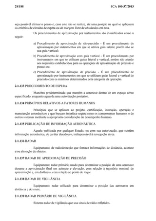 28/188 ICA 100-37/2013
seja possível efetuar o pouso e, caso este não se realize, até uma posição na qual se apliquem
os critérios de circuito de espera ou de margem livre de obstáculos em rota.
Os procedimentos de aproximação por instrumentos são classificados como a
seguir:
a) Procedimento de aproximação de não-precisão - É um procedimento de
aproximação por instrumentos em que se utiliza guia lateral, porém não se
usa guia vertical;
b) Procedimento de aproximação com guia vertical - É um procedimento por
instrumentos em que se utilizam guias lateral e vertical, porém não atende
aos requisitos estabelecidos para as operações de aproximação de precisão e
pouso; ou
c) Procedimento de aproximação de precisão - É um procedimento de
aproximação por instrumentos em que se utilizam guias lateral e vertical de
precisão com os mínimos determinados pela categoria da operação.
2.1.133 PROCEDIMENTO DE ESPERA
Manobra predeterminada que mantém a aeronave dentro de um espaço aéreo
especificado, enquanto aguarda uma autorização posterior.
2.1.134 PRINCÍPIOS RELATIVOS A FATORES HUMANOS
Princípios que se aplicam ao projeto, certificação, instrução, operação e
manutenção aeronáuticos e que buscam interface segura entre os componentes humanos e de
outros sistemas mediante a apropriada consideração do desempenho humano.
2.1.135 PUBLICAÇÃO DE INFORMAÇÃO AERONÁUTICA
Aquela publicada por qualquer Estado, ou com sua autorização, que contém
informação aeronáutica, de caráter duradouro, indispensável à navegação aérea.
2.1.136 RADAR
Equipamento de radiodetecção que fornece informações de distância, azimute
e/ou elevação de objetos.
2.1.137 RADAR DE APROXIMAÇÃO DE PRECISÃO
Equipamento radar primário usado para determinar a posição de uma aeronave
durante a aproximação final em azimute e elevação, com relação à trajetória nominal de
aproximação e, em distância, com relação ao ponto de toque.
2.1.138 RADAR DE VIGILÂNCIA
Equipamento radar utilizado para determinar a posição das aeronaves em
distância e Azimute.
2.1.139 RADAR PRIMÁRIO DE VIGILÂNCIA
Sistema radar de vigilância que usa sinais de rádio refletidos.
 