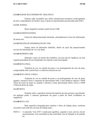 ICA 100-37/2013 29/188
2.1.140 RADAR SECUNDÁRIO DE VIGILÂNCIA
Sistema radar secundário que utiliza transmissores-receptores (interrogadores
de solo e respondedores de bordo) e que se ajusta às especificações preconizadas pela OACI.
2.1.141 RADIAL
Rumo magnético tomado a partir de um VOR.
2.1.142 RADIOTELEFONIA
Forma de radiocomunicação destinada principalmente à troca de informações
de forma oral.
2.1.143 REGIÃO DE INFORMAÇÃO DE VOO
Espaço aéreo de dimensões definidas, dentro do qual são proporcionados
serviços de informação de voo e de alerta.
2.1.144 RESPOSTA SSR
Indicação visual, em forma não simbólica, em uma tela de vigilância, de uma
resposta procedente de um transponder em resposta a uma interrogação.
2.1.145 RETA FINAL
Trajetória de voo, no sentido do pouso e no prolongamento do eixo da pista,
compreendida entre a perna base e a cabeceira da pista em uso.
2.1.146 RETA FINAL LONGA
Trajetória de voo no sentido do pouso e no prolongamento do eixo da pista,
quando a aeronave inicia o segmento de aproximação final, a uma distância superior a 4NM
(7km) do ponto de toque ou, quando a aeronave, numa aproximação direta, estiver a 8NM
(15km) do ponto de toque.
2.1.147 ROTA
Projeção sobre a superfície terrestre da trajetória de uma aeronave cuja direção,
em qualquer ponto, é expressa geralmente em graus a partir do Norte (verdadeiro ou
magnético).
2.1.148 ROTA ATS
Rota específica designada para canalizar o fluxo de tráfego aéreo, conforme
necessário à provisão dos serviços de tráfego aéreo.
NOTA 1: A expressão “rota ATS” é usada para significar, segundo o caso, aerovia, rota de
assessoramento, rota controlada ou não-controlada, rota de chegada ou de partida,
etc.
 