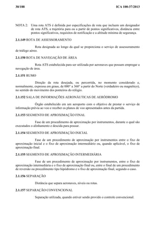 30/188 ICA 100-37/2013
NOTA 2: Uma rota ATS é definida por especificações de rota que incluem um designador
de rota ATS, a trajetória para ou a partir de pontos significativos, distância entre
pontos significativos, requisitos de notificação e a altitude mínima de segurança.
2.1.149 ROTA DE ASSESSORAMENTO
Rota designada ao longo da qual se proporciona o serviço de assessoramento
de tráfego aéreo.
2.1.150 ROTA DE NAVEGAÇÃO DE ÁREA
Rota ATS estabelecida para ser utilizada por aeronaves que possam empregar a
navegação de área.
2.1.151 RUMO
Direção da rota desejada, ou percorrida, no momento considerado e,
normalmente, expressa em graus, de 000° a 360° a partir do Norte (verdadeiro ou magnético),
no sentido do movimento dos ponteiros do relógio.
2.1.152 SALA DE INFORMAÇÕES AERONÁUTICAS DE AERÓDROMO
Órgão estabelecido em um aeroporto com o objetivo de prestar o serviço de
informação prévia ao voo e receber os planos de voo apresentados antes da partida.
2.1.153 SEGMENTO DE APROXIMAÇÃO FINAL
Fase de um procedimento de aproximação por instrumentos, durante o qual são
executados o alinhamento e descida para pousar.
2.1.154 SEGMENTO DE APROXIMAÇÃO INICIAL
Fase de um procedimento de aproximação por instrumentos entre o fixo de
aproximação inicial e o fixo de aproximação intermediário ou, quando aplicável, o fixo de
aproximação final.
2.1.155 SEGMENTO DE APROXIMAÇÃO INTERMEDIÁRIA
Fase de um procedimento de aproximação por instrumentos, entre o fixo de
aproximação intermediária e o fixo de aproximação final ou, entre o final de um procedimento
de reversão ou procedimento tipo hipódromo e o fixo de aproximação final, segundo o caso.
2.1.156 SEPARAÇÃO
Distância que separa aeronaves, níveis ou rotas.
2.1.157 SEPARAÇÃO CONVENCIONAL
Separação utilizada, quando estiver sendo provido o controle convencional.
 