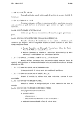 ICA 100-37/2013 31/188
2.1.158 SEPARAÇÃO RADAR
Separação utilizada, quando a informação de posição da aeronave é obtida de
fonte radar.
2.1.159 SERVIÇO DE ALERTA
Serviço prestado para notificar os órgãos apropriados a respeito das aeronaves
que necessitem de ajuda de busca e salvamento e para auxiliar tais órgãos no que for
necessário.
2.1.160 SEQUÊNCIA DE APROXIMAÇÃO
Ordem em que duas ou mais aeronaves são autorizadas para aproximação e
pouso.
2.1.161 SERVIÇO AUTOMÁTICO DE INFORMAÇÃO TERMINAL
Provisão automática de informações de uso comum e atualizadas para
aeronaves que chegam e para as que partem, disponível durante 24 horas ou parte desse
tempo, da seguinte forma:
a) Serviço Automático de Informação Terminal por Enlace de Dados -
Provisão do ATIS por enlace de dados; e/ou
b) Serviço Automático de Informação Terminal por Voz - Provisão do ATIS
por meio de radiodifusões de voz contínuas e repetitivas.
2.1.162 SERVIÇO DE ASSESSORAMENTO DE TRÁFEGO AÉREO
Serviço prestado em espaço aéreo com assessoramento para que, dentro do
possível, sejam mantidas as separações adequadas entre as aeronaves que operam segundo
planos de voo IFR.
2.1.163 SERVIÇO DE CONTROLE DE AERÓDROMO
Serviço de controle de tráfego aéreo para o tráfego de aeródromo.
2.1.164 SERVIÇO DE CONTROLE DE APROXIMAÇÃO
Serviço de controle de tráfego aéreo para a chegada e partida de voos
controlados.
2.1.165 SERVIÇO DE CONTROLE DE ÁREA
Serviço de controle de tráfego aéreo para os voos controlados em áreas de
controle.
2.1.166 SERVIÇO DE CONTROLE DE TRÁFEGO AÉREO
Serviço prestado com a finalidade de:
a) prevenir colisões:
- entre aeronaves; e
- entre aeronaves e obstáculos na área de manobras; e
b) acelerar e manter ordenado o fluxo de tráfego aéreo.
 
