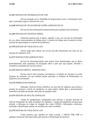 32/188 ICA 100-37/2013
2.1.167 SERVIÇO DE INFORMAÇÃO DE VOO
Serviço prestado com a finalidade de proporcionar avisos e informações úteis
para a realização segura e eficiente dos voos.
2.1.168 SERVIÇO DE TELECOMUNICAÇÕES AERONÁUTICAS
Serviço de telecomunicações proporcionado para qualquer fim aeronáutico.
2.1.169 SERVIÇO DE TRÁFEGO AÉREO
Expressão genérica que se aplica, segundo o caso, aos serviços de informação
de voo, alerta, assessoramento de tráfego aéreo e controle de tráfego aéreo (controle de área,
controle de aproximação ou controle de aeródromo).
2.1.170 SERVIÇO DE VIGILÂNCIA ATS
Termo usado para indicar um serviço provido diretamente por meio de um
Sistema de Vigilância ATS.
2.1.171 SERVIÇO FIXO AERONÁUTICO
Serviço de telecomunicações entre pontos fixos determinados, que se aplica
primordialmente para segurança da navegação aérea e para que seja regular, eficiente e
econômica a operação dos serviços aéreos.
2.1.172 SERVIÇO MÓVEL AERONÁUTICO
Serviço móvel entre Estações Aeronáuticas e Estações de Aeronave ou entre
Estações de Aeronave, em que também podem participar as Estações de Embarcações ou
dispositivo de salvamento.
2.1.173 SÍMBOLO DE POSIÇÃO
Indicação visual em forma simbólica, em uma tela de vigilância, que mostra a
posição de aeronave, veículo no aeródromo ou outro objeto, obtida após o processamento
automático de dados de posição, derivados de qualquer fonte.
2.1.174 SISTEMA DE MULTILATERAÇÃO
Grupo de equipamentos configurados para fornecer a posição derivada do
sinal de transponder do radar secundário de vigilância, usando principalmente técnicas para
calcular a diferença no tempo de chegada dos sinais (TDOA). Informações adicionais,
incluindo a identificação, podem ser extraídas dos sinais recebidos.
2.1.175 SISTEMA DE VIGILÂNCIA ATS
Termo genérico que significa de modo variado, o ADS-B, PSR, SSR ou
qualquer sistema de terra equivalente que permita a identificação de aeronave.
 