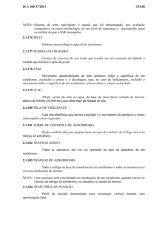 ICA 100-37/2013 33/188
NOTA: Sistema de terra equivalente é aquele que foi demonstrado, por avaliação
comparativa ou outra metodologia, ter um nível de segurança e desempenho igual
ou melhor do que o SSR monopulso.
2.1.176 SPECI
Informe meteorológico especial de aeródromo.
2.1.177 SUBIDA EM CRUZEIRO
Técnica de cruzeiro de um avião que resulta em um aumento da altitude à
medida que diminui o peso do avião.
2.1.178 TÁXI
Movimento autopropulsado de uma aeronave sobre a superfície de um
aeródromo, excluídos o pouso e a decolagem, mas, no caso de helicópteros, incluído o
movimento sobre a superfície de um aeródromo, a baixa altura e a baixa velocidade.
2.1.179 TETO
Altura, acima do solo ou água, da base da mais baixa camada de nuvens,
abaixo de 6000m (20.000 pés) que cobre mais da metade do céu.
2.1.180 TELA DE VIGILÂNCIA
Uma tela eletrônica que mostra a posição e o movimento de aeronave e outras
informações como requerido.
2.1.181 TORRE DE CONTROLE DE AERÓDROMO
Órgão estabelecido para proporcionar serviço de controle de tráfego aéreo ao
tráfego de aeródromo.
2.1.182 TRÁFEGO AÉREO
Todas as aeronaves em voo ou operando na área de manobras de um
aeródromo.
2.1.183 TRÁFEGO DE AERÓDROMO
Todo o tráfego na área de manobras de um aeródromo e todas as aeronaves em
voo nas imediações do mesmo.
NOTA: Uma aeronave será considerada nas imediações de um aeródromo, quando estiver no
circuito de tráfego do aeródromo, ou entrando ou saindo do mesmo.
2.1.184 TRAJETÓRIA DE PLANEIO
Perfil de descida determinado para orientação vertical durante uma
aproximação final.
 