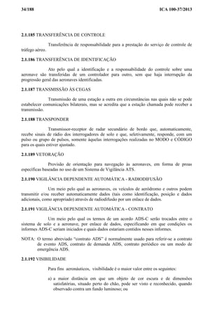 34/188 ICA 100-37/2013
2.1.185 TRANSFERÊNCIA DE CONTROLE
Transferência de responsabilidade para a prestação do serviço de controle de
tráfego aéreo.
2.1.186 TRANSFERÊNCIA DE IDENTIFICAÇÃO
Ato pelo qual a identificação e a responsabilidade do controle sobre uma
aeronave são transferidas de um controlador para outro, sem que haja interrupção da
progressão geral das aeronaves identificadas.
2.1.187 TRANSMISSÃO ÀS CEGAS
Transmissão de uma estação a outra em circunstâncias nas quais não se pode
estabelecer comunicações bilaterais, mas se acredita que a estação chamada pode receber a
transmissão.
2.1.188 TRANSPONDER
Transmissor-receptor de radar secundário de bordo que, automaticamente,
recebe sinais de rádio dos interrogadores de solo e que, seletivamente, responde, com um
pulso ou grupo de pulsos, somente àquelas interrogações realizadas no MODO e CÓDIGO
para os quais estiver ajustado.
2.1.189 VETORAÇÃO
Provisão de orientação para navegação às aeronaves, em forma de proas
específicas baseadas no uso de um Sistema de Vigilância ATS.
2.1.190 VIGILÂNCIA DEPENDENTE AUTOMÁTICA - RADIODIFUSÃO
Um meio pelo qual as aeronaves, os veículos de aeródromo e outros podem
transmitir e/ou receber automaticamente dados (tais como identificação, posição e dados
adicionais, como apropriado) através de radiodifusão por um enlace de dados.
2.1.191 VIGILÂNCIA DEPENDENTE AUTOMÁTICA - CONTRATO
Um meio pelo qual os termos de um acordo ADS-C serão trocados entre o
sistema de solo e a aeronave, por enlace de dados, especificando em que condições os
informes ADS-C seriam iniciados e quais dados estariam contidos nesses informes.
NOTA: O termo abreviado “contrato ADS” é normalmente usado para referir-se a contrato
de evento ADS, contrato de demanda ADS, contrato periódico ou um modo de
emergência ADS.
2.1.192 VISIBILIDADE
Para fins aeronáuticos, visibilidade é o maior valor entre os seguintes:
a) a maior distância em que um objeto de cor escura e de dimensões
satisfatórias, situado perto do chão, pode ser visto e reconhecido, quando
observado contra um fundo luminoso; ou
 