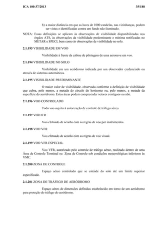 ICA 100-37/2013 35/188
b) a maior distância em que as luzes de 1000 candelas, nas vizinhanças, podem
ser vistas e identificadas contra um fundo não iluminado.
NOTA: Essas definições se aplicam às observações de visibilidade disponibilizadas nos
órgãos ATS, às observações da visibilidade predominante e mínima notificadas no
METAR e SPECI, bem como às observações de visibilidade no solo.
2.1.193 VISIBILIDADE EM VOO
Visibilidade à frente da cabine de pilotagem de uma aeronave em voo.
2.1.194 VISIBILIDADE NO SOLO
Visibilidade em um aeródromo indicada por um observador credenciado ou
através de sistemas automáticos.
2.1.195 VISIBILIDADE PREDOMINANTE
O maior valor de visibilidade, observada conforme a definição de visibilidade
que cubra, pelo menos, a metade do círculo do horizonte ou, pelo menos, a metade da
superfície do aeródromo. Estas áreas podem compreender setores contíguos ou não.
2.1.196 VOO CONTROLADO
Todo voo sujeito à autorização de controle de tráfego aéreo.
2.1.197 VOO IFR
Voo efetuado de acordo com as regras de voo por instrumentos.
2.1.198 VOO VFR
Voo efetuado de acordo com as regras de voo visual.
2.1.199 VOO VFR ESPECIAL
Voo VFR, autorizado pelo controle de tráfego aéreo, realizado dentro de uma
Área de Controle Terminal ou Zona de Controle sob condições meteorológicas inferiores às
VMC.
2.1.200 ZONA DE CONTROLE
Espaço aéreo controlado que se estende do solo até um limite superior
especificado.
2.1.201 ZONA DE TRÁFEGO DE AERÓDROMO
Espaço aéreo de dimensões definidas estabelecido em torno de um aeródromo
para proteção do tráfego do aeródromo.
 