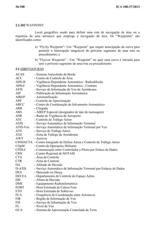 36/188 ICA 100-37/2013
2.1.202 WAYPOINT
Local geográfico usado para definir uma rota de navegação de área ou a
trajetória de uma aeronave que emprega a navegação de área. Os “Waypoints” são
identificados como:
a) “Fly-by Waypoint”- Um “Waypoint” que requer antecipação da curva para
permitir a intercepção tangencial do próximo segmento de uma rota ou
procedimento; e
b) “Flyover Waypoint” - Um “Waypoint” no qual uma curva é iniciada para
unir o próximo segmento de uma rota ou procedimento.
2.2 ABREVIATURAS
ACAS - Sistema Anticolisão de Bordo
ACC - Centro de Controle de Área
ADS-B - Vigilância Dependente Automática - Radiodifusão
ADS-C - Vigilância Dependente Automática - Contrato
AFIS - Serviço de Informação de Voo de Aeródromo
AIP - Publicação de Informação Aeronáutica
AIREP - Aeronotificação
APP - Controle de Aproximação
ARCC - Centro de Coordenação de Salvamento Aeronáutico
ARR - Chegada
ARS - AIREP Especial (designador de tipo de mensagem)
ASR - Radar de Vigilância de Aeroporto
ATC - Controle de Tráfego Aéreo
ATIS - Serviço Automático de Informação Terminal
ATIS-Voz - Serviço Automático de Informação Terminal por Voz
ATS - Serviço de Tráfego Aéreo
ATZ - Zona de Tráfego de Aeródromo
AWY - Aerovia
CINDACTA - Centro Integrado de Defesa Aérea e Controle de Tráfego Aéreo
COpM - Centro de Operações Militares
CPDLC - Comunicação entre Controlador e Piloto por Enlace de Dados
CRN - Centro Regional de NOTAM
CTA - Área de Controle
CTR - Zona de Controle
DA - Altitude de Decisão
D-ATIS - Serviço Automático de Informação Terminal por Enlaces de Dados
DES - Descendo ou Desça
DECEA - Departamento de Controle do Espaço Aéreo
DH - Altura de Decisão
DME - Equipamento Radiotelemétrico
EOBT - Hora Estimada de Calços Fora
ETO - Hora Estimada de Sobrevoo
FCA - Frequência de Coordenação entre Aeronaves
FIR - Região de Informação de Voo
FIS - Serviço de Informação de Voo
FL - Nível de Voo
GCA - Sistema de Aproximação Controlada de Terra
 