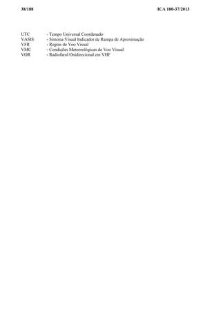38/188 ICA 100-37/2013
UTC - Tempo Universal Coordenado
VASIS - Sistema Visual Indicador de Rampa de Aproximação
VFR - Regras de Voo Visual
VMC - Condições Meteorológicas de Voo Visual
VOR - Radiofarol Onidirecional em VHF
 