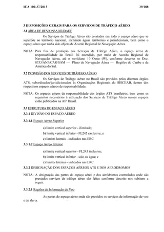 ICA 100-37/2013 39/188
3 DISPOSIÇÕES GERAIS PARA OS SERVIÇOS DE TRÁFEGO AÉREO
3.1 ÁREA DE RESPONSABILIDADE
Os Serviços de Tráfego Aéreo são prestados em todo o espaço aéreo que se
superpõe ao território nacional, incluindo águas territoriais e jurisdicionais, bem como o
espaço aéreo que tenha sido objeto de Acordo Regional de Navegação Aérea.
NOTA: Para fins de prestação dos Serviços de Tráfego Aéreo, o espaço aéreo de
responsabilidade do Brasil foi estendido, por meio de Acordo Regional de
Navegação Aérea, até o meridiano 10 Oeste (W), conforme descrito no Doc.
8733/ANP/CAR/SAM — Plano de Navegação Aérea — Regiões do Caribe e da
América do Sul.
3.2 PROVISÃO DOS SERVIÇOS DE TRÁFEGO AÉREO
Os Serviços de Tráfego Aéreo no Brasil são providos pelos diversos órgãos
ATS, subordinados/jurisdicionados às Organizações Regionais do SISCEAB, dentro dos
respectivos espaços aéreos de responsabilidade.
NOTA: Os espaços aéreos de responsabilidade dos órgãos ATS brasileiros, bem como os
requisitos necessários à utilização dos Serviços de Tráfego Aéreo nesses espaços
estão publicados na AIP Brasil.
3.3 ESTRUTURA DO ESPAÇO AÉREO
3.3.1 DIVISÃO DO ESPAÇO AÉREO
3.3.1.1 Espaço Aéreo Superior
a) limite vertical superior - ilimitado;
b) limite vertical inferior - FL245 exclusive; e
c) limites laterais - indicados nas ERC.
3.3.1.2 Espaço Aéreo Inferior
a) limite vertical superior - FL245 inclusive;
b) limite vertical inferior - solo ou água; e
c) limites laterais - indicados nas ERC.
3.3.2 DESIGNAÇÃO DOS ESPAÇOS AÉREOS ATS E DOS AERÓDROMOS
NOTA: A designação das partes do espaço aéreo e dos aeródromos controlados onde são
prestados serviços de tráfego aéreo são feitas conforme descrito nos subitens a
seguir.
3.3.2.1 Regiões de Informação de Voo
As partes do espaço aéreo onde são providos os serviços de informação de voo
e de alerta.
 