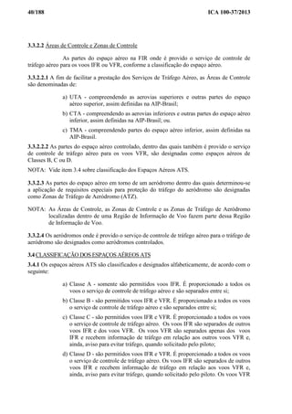 40/188 ICA 100-37/2013
3.3.2.2 Áreas de Controle e Zonas de Controle
As partes do espaço aéreo na FIR onde é provido o serviço de controle de
tráfego aéreo para os voos IFR ou VFR, conforme a classificação do espaço aéreo.
3.3.2.2.1 A fim de facilitar a prestação dos Serviços de Tráfego Aéreo, as Áreas de Controle
são denominadas de:
a) UTA - compreendendo as aerovias superiores e outras partes do espaço
aéreo superior, assim definidas na AIP-Brasil;
b) CTA - compreendendo as aerovias inferiores e outras partes do espaço aéreo
inferior, assim definidas na AIP-Brasil; ou.
c) TMA - compreendendo partes do espaço aéreo inferior, assim definidas na
AIP-Brasil.
3.3.2.2.2 As partes do espaço aéreo controlado, dentro das quais também é provido o serviço
de controle de tráfego aéreo para os voos VFR, são designadas como espaços aéreos de
Classes B, C ou D.
NOTA: Vide item 3.4 sobre classificação dos Espaços Aéreos ATS.
3.3.2.3 As partes do espaço aéreo em torno de um aeródromo dentro das quais determinou-se
a aplicação de requisitos especiais para proteção do tráfego do aeródromo são designadas
como Zonas de Tráfego de Aeródromo (ATZ).
NOTA: As Áreas de Controle, as Zonas de Controle e as Zonas de Tráfego de Aeródromo
localizadas dentro de uma Região de Informação de Voo fazem parte dessa Região
de Informação de Voo.
3.3.2.4 Os aeródromos onde é provido o serviço de controle de tráfego aéreo para o tráfego de
aeródromo são designados como aeródromos controlados.
3.4 CLASSIFICAÇÃO DOS ESPAÇOS AÉREOS ATS
3.4.1 Os espaços aéreos ATS são classificados e designados alfabeticamente, de acordo com o
seguinte:
a) Classe A - somente são permitidos voos IFR. É proporcionado a todos os
voos o serviço de controle de tráfego aéreo e são separados entre si;
b) Classe B - são permitidos voos IFR e VFR. É proporcionado a todos os voos
o serviço de controle de tráfego aéreo e são separados entre si;
c) Classe C - são permitidos voos IFR e VFR. É proporcionado a todos os voos
o serviço de controle de tráfego aéreo. Os voos IFR são separados de outros
voos IFR e dos voos VFR. Os voos VFR são separados apenas dos voos
IFR e recebem informação de tráfego em relação aos outros voos VFR e,
ainda, aviso para evitar tráfego, quando solicitado pelo piloto;
d) Classe D - são permitidos voos IFR e VFR. É proporcionado a todos os voos
o serviço de controle de tráfego aéreo. Os voos IFR são separados de outros
voos IFR e recebem informação de tráfego em relação aos voos VFR e,
ainda, aviso para evitar tráfego, quando solicitado pelo piloto. Os voos VFR
 