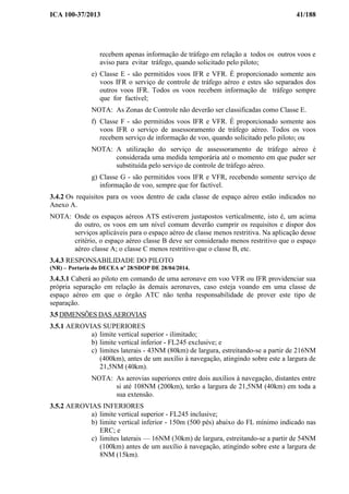 ICA 100-37/2013 41/188
recebem apenas informação de tráfego em relação a todos os outros voos e
aviso para evitar tráfego, quando solicitado pelo piloto;
e) Classe E - são permitidos voos IFR e VFR. É proporcionado somente aos
voos IFR o serviço de controle de tráfego aéreo e estes são separados dos
outros voos IFR. Todos os voos recebem informação de tráfego sempre
que for factível;
NOTA: As Zonas de Controle não deverão ser classificadas como Classe E.
f) Classe F - são permitidos voos IFR e VFR. É proporcionado somente aos
voos IFR o serviço de assessoramento de tráfego aéreo. Todos os voos
recebem serviço de informação de voo, quando solicitado pelo piloto; ou
NOTA: A utilização do serviço de assessoramento de tráfego aéreo é
considerada uma medida temporária até o momento em que puder ser
substituída pelo serviço de controle de tráfego aéreo.
g) Classe G - são permitidos voos IFR e VFR, recebendo somente serviço de
informação de voo, sempre que for factível.
3.4.2 Os requisitos para os voos dentro de cada classe de espaço aéreo estão indicados no
Anexo A.
NOTA: Onde os espaços aéreos ATS estiverem justapostos verticalmente, isto é, um acima
do outro, os voos em um nível comum deverão cumprir os requisitos e dispor dos
serviços aplicáveis para o espaço aéreo de classe menos restritiva. Na aplicação desse
critério, o espaço aéreo classe B deve ser considerado menos restritivo que o espaço
aéreo classe A; o classe C menos restritivo que o classe B, etc.
3.4.3 RESPONSABILIDADE DO PILOTO
(NR) – Portaria do DECEA nº 28/SDOP DE 28/04/2014.
3.4.3.1 Caberá ao piloto em comando de uma aeronave em voo VFR ou IFR providenciar sua
própria separação em relação às demais aeronaves, caso esteja voando em uma classe de
espaço aéreo em que o órgão ATC não tenha responsabilidade de prover este tipo de
separação.
3.5 DIMENSÕES DAS AEROVIAS
3.5.1 AEROVIAS SUPERIORES
a) limite vertical superior - ilimitado;
b) limite vertical inferior - FL245 exclusive; e
c) limites laterais - 43NM (80km) de largura, estreitando-se a partir de 216NM
(400km), antes de um auxílio à navegação, atingindo sobre este a largura de
21,5NM (40km).
NOTA: As aerovias superiores entre dois auxílios à navegação, distantes entre
si até 108NM (200km), terão a largura de 21,5NM (40km) em toda a
sua extensão.
3.5.2 AEROVIAS INFERIORES
a) limite vertical superior - FL245 inclusive;
b) limite vertical inferior - 150m (500 pés) abaixo do FL mínimo indicado nas
ERC; e
c) limites laterais — 16NM (30km) de largura, estreitando-se a partir de 54NM
(100km) antes de um auxílio à navegação, atingindo sobre este a largura de
8NM (15km).
 