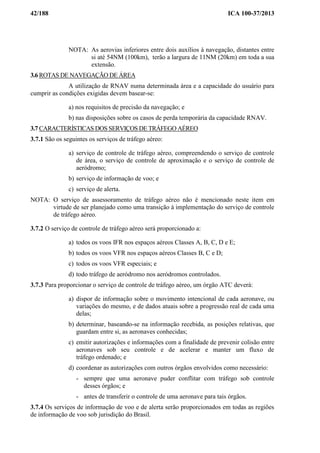 42/188 ICA 100-37/2013
NOTA: As aerovias inferiores entre dois auxílios à navegação, distantes entre
si até 54NM (100km), terão a largura de 11NM (20km) em toda a sua
extensão.
3.6 ROTAS DE NAVEGAÇÃO DE ÁREA
A utilização de RNAV numa determinada área e a capacidade do usuário para
cumprir as condições exigidas devem basear-se:
a) nos requisitos de precisão da navegação; e
b) nas disposições sobre os casos de perda temporária da capacidade RNAV.
3.7 CARACTERÍSTICAS DOS SERVIÇOS DE TRÁFEGO AÉREO
3.7.1 São os seguintes os serviços de tráfego aéreo:
a) serviço de controle de tráfego aéreo, compreendendo o serviço de controle
de área, o serviço de controle de aproximação e o serviço de controle de
aeródromo;
b) serviço de informação de voo; e
c) serviço de alerta.
NOTA: O serviço de assessoramento de tráfego aéreo não é mencionado neste item em
virtude de ser planejado como uma transição à implementação do serviço de controle
de tráfego aéreo.
3.7.2 O serviço de controle de tráfego aéreo será proporcionado a:
a) todos os voos IFR nos espaços aéreos Classes A, B, C, D e E;
b) todos os voos VFR nos espaços aéreos Classes B, C e D;
c) todos os voos VFR especiais; e
d) todo tráfego de aeródromo nos aeródromos controlados.
3.7.3 Para proporcionar o serviço de controle de tráfego aéreo, um órgão ATC deverá:
a) dispor de informação sobre o movimento intencional de cada aeronave, ou
variações do mesmo, e de dados atuais sobre a progressão real de cada uma
delas;
b) determinar, baseando-se na informação recebida, as posições relativas, que
guardam entre si, as aeronaves conhecidas;
c) emitir autorizações e informações com a finalidade de prevenir colisão entre
aeronaves sob seu controle e de acelerar e manter um fluxo de
tráfego ordenado; e
d) coordenar as autorizações com outros órgãos envolvidos como necessário:
- sempre que uma aeronave puder conflitar com tráfego sob controle
desses órgãos; e
- antes de transferir o controle de uma aeronave para tais órgãos.
3.7.4 Os serviços de informação de voo e de alerta serão proporcionados em todas as regiões
de informação de voo sob jurisdição do Brasil.
 