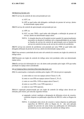 ICA 100-37/2013 43/188
3.8 PRESTAÇÃO DO ATS
3.8.1 O serviço de controle de área será prestado por um:
a) ACC; ou
b) APP ao qual tenha sido delegada a atribuição de prestar tal serviço, dentro
de determinado espaço aéreo.
3.8.2 O serviço de controle de aproximação será prestado por um:
a) APP; ou
b) ACC ou uma TWR a qual tenha sido delegada a atribuição de prestar tal
serviço, dentro de determinado espaço aéreo.
NOTA: A situação descrita em b) poderá ocorrer quando for operacionalmente
necessário ou desejável combinar sob a responsabilidade de um órgão
as funções do serviço de controle de aproximação com as funções do
serviço de controle de área ou do serviço de controle de aeródromo.
3.8.3 O serviço de controle de aeródromo será prestado por uma TWR ao qual tenha sido
delegada atribuição de prestar tal serviço, dentro de determinado espaço aéreo.
3.8.4 Uma aeronave controlada deverá estar sob controle de somente um órgão de controle de
tráfego aéreo.
3.8.5 Somente um órgão de controle de tráfego aéreo terá jurisdição sobre um determinado
espaço aéreo.
3.8.6 Os serviços de informação de voo e de alerta serão prestados pelo órgão ATS que tenha
jurisdição no espaço aéreo considerado.
3.9 AUTORIZAÇÕES E INSTRUÇÕES DOS ÓRGÃOS ATC
3.9.1 As autorizações e instruções emitidas pelos órgãos ATC devem prover separação:
a) entre todos os voos nos espaços aéreos Classes A e B;
b) entre os voos IFR nos espaços aéreos Classes C, D e E;
c) entre os voos IFR e VFR no espaço aéreo Classe C;
d) entre os voos IFR e voos VFR especiais; e
e) entre os voos VFR especiais.
3.9.1.1 A separação proporcionada por um órgão de controle de tráfego aéreo deverá ser
efetuada, pelo menos, por uma das seguintes formas:
a) separação vertical, mediante a designação de diferentes níveis de cruzeiro,
conforme disposto na publicação específica do DECEA sobre as Regras do
Ar;
NOTA: A correlação entre níveis de cruzeiro e rumos disposta na publicação
específica do DECEA sobre as Regras do Ar não será aplicada
quando for previsto de outra forma nas publicações de informações
aeronáuticas ou nas autorizações de controle de tráfego aéreo.
 