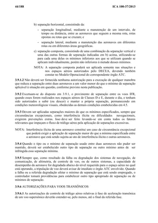 44/188 ICA 100-37/2013
b) separação horizontal, consistindo da:
- separação longitudinal, mediante a manutenção de um intervalo, de
tempo ou distância, entre as aeronaves que seguem a mesma rota, rotas
opostas ou rotas que se cruzam; e
- separação lateral, mediante a manutenção das aeronaves em diferentes
rotas ou em diferentes áreas geográficas.
c) separação composta, consistindo de uma combinação da separação vertical e
uma das outras formas de separação indicadas em b) acima, utilizando-se
para cada uma delas os mínimos inferiores aos que se utilizam quando se
aplicam individualmente, porém não inferiores à metade desses mínimos.
NOTA: A separação composta poderá ser aplicada somente nas situações e
nos espaços aéreos autorizados pelo DECEA, devendo também
constar no Modelo Operacional do correspondente órgão ATC.
3.9.1.2 Não deverá ser fornecida nenhuma autorização para a execução de qualquer manobra
que reduza a separação entre duas aeronaves a um valor menor do que o mínimo de separação
aplicável à situação em questão, conforme previsto nesta publicação.
3.9.2 Excetuam-se do disposto em 3.9.1, o provimento de separação entre os voos IFR,
quando esses forem realizados nos espaços aéreos de Classes D e E, durante o dia, e tenham
sido autorizados a subir (ou descer) e manter a própria separação, permanecendo em
condições meteorológicas visuais, obedecidas as demais condições estabelecidas em 4.5.
3.9.3 Devem ser aplicadas separações maiores do que os mínimos especificados, sempre que
circunstâncias excepcionais, como interferência ilícita ou dificuldades navegacionais,
exigirem prevenções extras. Isso deve ser feito levando-se em conta todos os fatores
relevantes que impeçam o fluxo de tráfego aéreo pela aplicação de separações excessivas.
NOTA: Interferência ilícita de uma aeronave constitui um caso de circunstância excepcional
que poderá exigir a aplicação de separação maior do que a mínima especificada entre
a aeronave que está sendo sujeita ao ato de interferência ilícita e outras aeronaves.
3.9.4 Quando o tipo ou o mínimo de separação usado entre duas aeronaves não puder ser
mantido, deverá ser estabelecido outro tipo de separação ou outro mínimo antes de ser
infringida essa separação mínima.
3.9.5 Sempre que, como resultado da falha ou degradação dos sistemas de navegação, de
comunicação, de altimetria, de controle de voo, ou de outros sistemas, a capacidade de
desempenho da aeronave for degradada abaixo do nível requerido para o espaço aéreo no qual
está operando, a tripulação de voo deverá avisar de imediato o órgão ATC envolvido. Quando
a falha ou a referida degradação afetar o mínimo de separação que está sendo empregado, o
controlador tomará providências para estabelecer outro tipo apropriado de separação ou de
mínimos de separação.
3.9.6 AUTORIZAÇÕES PARA VOOS TRANSÔNICOS
3.9.6.1 As autorizações de controle de tráfego aéreo relativas à fase de aceleração transônica
de um voo supersônico deverão estender-se, pelo menos, até o final da referida fase.
 