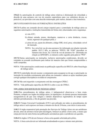 ICA 100-37/2013 45/188
3.9.6.2 As autorizações de controle de tráfego aéreo relativas à diminuição da velocidade e
descida de uma aeronave em voo de cruzeiro supersônico para voo subsônico devem, se
praticável, ser providas com uma descida ininterrupta, pelo menos, durante a fase transônica.
3.9.7 COTEJAMENTO DAS AUTORIZAÇÕES E INSTRUÇÕES
3.9.7.1 O piloto em comando deverá cotejar (repetir) para o controlador de tráfego aéreo as
seguintes autorizações e instruções transmitidas de forma oral, relacionadas com a segurança:
a) rota ATC;
b) efetuar entrada, pouso, decolagem, manter-se a certa distância, cruzar,
taxiar, regressar em qualquer pista; e
c) pista em uso, ajuste de altímetro, código SSR, nível, proa, velocidade e nível
de transição.
NOTA: Se o nível de voo de uma aeronave for informado em relação à pressão
padrão 1013.2 hPa, as palavras “NÍVEL DE VOO” precedem os
números dos níveis. Se o nível de voo da aeronave for informado em
relação ao QNH/QFE, os números serão seguidos pela palavra “PÉS”.
3.9.7.2 Outras autorizações ou instruções, inclusive autorizações condicionais, deverão ser
cotejadas ou acusado recebimento para indicar de maneira clara que foram compreendidas e
serão cumpridas.
NOTA: Vide autorizações condicionais na publicação específica do DECEA sobre fraseologia
de tráfego aéreo.
3.9.7.3 O controlador deverá escutar o cotejamento para assegurar-se de que a autorização ou
instrução foi recebida corretamente pelo piloto em comando e adotar as ações imediatas para
corrigir qualquer discrepância revelada no cotejamento.
3.9.7.4 Não será requerido o cotejamento oral das mensagens CPDLC.
NOTA: Vide publicação específica do DECEA sobre o uso da CPDLC.
3.10 A HORA NOS SERVIÇOS DE TRÁFEGO AÉREO
3.10.1 Nos procedimentos de tráfego aéreo, é indispensável observar-se a hora exata.
Portanto, compete aos órgãos de tráfego aéreo, às tripulações e às demais pessoas interessadas
assegurarem-se de que seus relógios e demais dispositivos registradores de tempo sejam
aferidos periodicamente, a fim de garantir sua precisão.
3.10.2 O Tempo Universal Coordenado (UTC) será utilizado em todos os procedimentos de
tráfego aéreo e será expresso em horas e minutos do dia de 24 horas, com início à meia-noite.
3.10.3 O órgão responsável pela prestação dos Serviços de Tráfego Aéreo em um aeródromo
deverá, antes da aeronave taxiar para decolagem, fornecer ao piloto a hora certa, a menos que
esteja previsto de outra forma nas publicações aeronáuticas para o aeródromo em questão.
3.10.4 Os órgãos ATS devem fornecer a hora certa quando solicitada pelo piloto.
NOTA: A hora certa deverá ser informada arredondando-se para o minuto mais próximo.
 