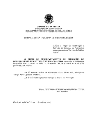MINISTÉRIO DA DEFESA
COMANDO DA AERONÁUTICA
DEPARTAMENTO DE CONTROLE DO ESPAÇO AÉREO
PORTARIA DECEA No
28 /SDOP, DE 28 DE ABRIL DE 2014.
Aprova a edição da modificação à
Instrução do Comando da Aeronáutica
que regulamenta os “Serviços de Tráfego
Aéreo”.
O CHEFE DO SUBDEPARTAMENTO DE OPERAÇÕES DO
DEPARTAMENTO DE CONTROLE DO ESPAÇO AÉREO, no uso das atribuições que
lhe confere o art. 1o
, inciso III, alínea “f”, da Portaria DECEA no
1-T/DGCEA, de 02 de
janeiro de 2014, resolve:
Art. 1o
Aprovar a edição da modificação à ICA 100-37/2013, "Serviços de
Tráfego Aéreo", que com esta baixa.
Art. 2o
Esta modificação entra em vigor na data de sua publicação.
Brig Ar GUSTAVO ADOLFO CAMARGO DE OLIVEIRA
Chefe do SDOP
(Publicada no BCA no
92, de 19 de maio de 2014)
 