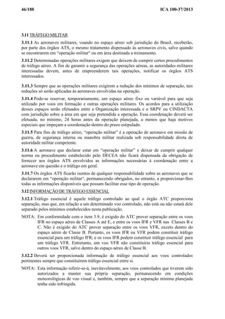 46/188 ICA 100-37/2013
3.11 TRÁFEGO MILITAR
3.11.1 As aeronaves militares, voando no espaço aéreo sob jurisdição do Brasil, receberão,
por parte dos órgãos ATS, o mesmo tratamento dispensado às aeronaves civis, salvo quando
se encontrarem em “operação militar“ ou em área destinada a treinamento.
3.11.2 Determinadas operações militares exigem que deixem de cumprir certos procedimentos
de tráfego aéreo. A fim de garantir a segurança das operações aéreas, as autoridades militares
interessadas devem, antes de empreenderem tais operações, notificar os órgãos ATS
interessados.
3.11.3 Sempre que as operações militares exigirem a redução dos mínimos de separação, tais
reduções só serão aplicadas às aeronaves envolvidas na operação.
3.11.4 Pode-se reservar, temporariamente, um espaço aéreo fixo ou variável para que seja
utilizado por voos em formação e outras operações militares. Os acordos para a utilização
desses espaços serão efetuados entre a Organização interessada e o SRPV ou CINDACTA
com jurisdição sobre a área em que seja pretendida a operação. Essa coordenação deverá ser
efetuada, no mínimo, 24 horas antes da operação planejada, a menos que haja motivos
especiais que impeçam a coordenação dentro do prazo estipulado.
3.11.5 Para fins de tráfego aéreo, “operação militar” é a operação de aeronave em missão de
guerra, de segurança interna ou manobra militar realizada sob responsabilidade direta de
autoridade militar competente.
3.11.6 A aeronave que declarar estar em “operação militar” e deixar de cumprir qualquer
norma ou procedimento estabelecido pelo DECEA não ficará dispensada da obrigação de
fornecer aos órgãos ATS envolvidos as informações necessárias à coordenação entre a
aeronave em questão e o tráfego em geral.
3.11.7 Os órgãos ATS ficarão isentos de qualquer responsabilidade sobre as aeronaves que se
declararem em “operação militar“, permanecendo obrigados, no entanto, a proporcionar-lhes
todas as informações disponíveis que possam facilitar esse tipo de operação.
3.12 INFORMAÇÃO DE TRÁFEGO ESSENCIAL
3.12.1 Tráfego essencial é aquele tráfego controlado ao qual o órgão ATC proporciona
separação, mas que, em relação a um determinado voo controlado, não está ou não estará dele
separado pelos mínimos estabelecidos nesta publicação.
NOTA: Em conformidade com o item 3.9, é exigido do ATC prover separação entre os voos
IFR no espaço aéreo de Classes A até E, e entre os voos IFR e VFR nas Classes B e
C. Não é exigido do ATC prover separação entre os voos VFR, exceto dentro do
espaço aéreo de Classe B. Portanto, os voos IFR ou VFR podem constituir tráfego
essencial para um tráfego IFR; e os voos IFR podem constituir tráfego essencial para
um tráfego VFR. Entretanto, um voo VFR não constituiria tráfego essencial para
outros voos VFR, salvo dentro do espaço aéreo de Classe B.
3.12.2 Deverá ser proporcionada informação de tráfego essencial aos voos controlados
pertinentes sempre que constituírem tráfego essencial entre si.
NOTA: Esta informação referir-se-á, inevitavelmente, aos voos controlados que tiverem sido
autorizados a manter sua própria separação, permanecendo em condições
meteorológicas de voo visual e, também, sempre que a separação mínima planejada
tenha sido infringida.
 