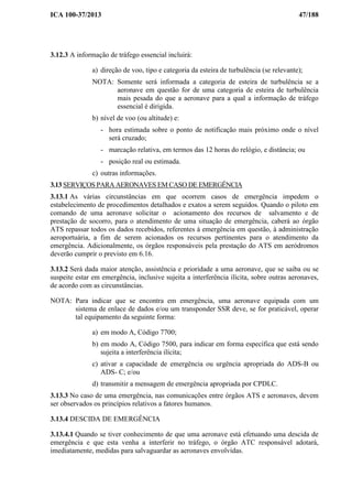 ICA 100-37/2013 47/188
3.12.3 A informação de tráfego essencial incluirá:
a) direção de voo, tipo e categoria da esteira de turbulência (se relevante);
NOTA: Somente será informada a categoria de esteira de turbulência se a
aeronave em questão for de uma categoria de esteira de turbulência
mais pesada do que a aeronave para a qual a informação de tráfego
essencial é dirigida.
b) nível de voo (ou altitude) e:
- hora estimada sobre o ponto de notificação mais próximo onde o nível
será cruzado;
- marcação relativa, em termos das 12 horas do relógio, e distância; ou
- posição real ou estimada.
c) outras informações.
3.13 SERVIÇOS PARA AERONAVES EM CASO DE EMERGÊNCIA
3.13.1 As várias circunstâncias em que ocorrem casos de emergência impedem o
estabelecimento de procedimentos detalhados e exatos a serem seguidos. Quando o piloto em
comando de uma aeronave solicitar o acionamento dos recursos de salvamento e de
prestação de socorro, para o atendimento de uma situação de emergência, caberá ao órgão
ATS repassar todos os dados recebidos, referentes à emergência em questão, à administração
aeroportuária, a fim de serem acionados os recursos pertinentes para o atendimento da
emergência. Adicionalmente, os órgãos responsáveis pela prestação do ATS em aeródromos
deverão cumprir o previsto em 6.16.
3.13.2 Será dada maior atenção, assistência e prioridade a uma aeronave, que se saiba ou se
suspeite estar em emergência, inclusive sujeita a interferência ilícita, sobre outras aeronaves,
de acordo com as circunstâncias.
NOTA: Para indicar que se encontra em emergência, uma aeronave equipada com um
sistema de enlace de dados e/ou um transponder SSR deve, se for praticável, operar
tal equipamento da seguinte forma:
a) em modo A, Código 7700;
b) em modo A, Código 7500, para indicar em forma específica que está sendo
sujeita a interferência ilícita;
c) ativar a capacidade de emergência ou urgência apropriada do ADS-B ou
ADS- C; e/ou
d) transmitir a mensagem de emergência apropriada por CPDLC.
3.13.3 No caso de uma emergência, nas comunicações entre órgãos ATS e aeronaves, devem
ser observados os princípios relativos a fatores humanos.
3.13.4 DESCIDA DE EMERGÊNCIA
3.13.4.1 Quando se tiver conhecimento de que uma aeronave está efetuando uma descida de
emergência e que esta venha a interferir no tráfego, o órgão ATC responsável adotará,
imediatamente, medidas para salvaguardar as aeronaves envolvidas.
 