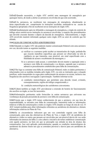 48/188 ICA 100-37/2013
3.13.4.2 Quando necessário, o órgão ATC emitirá uma mensagem de emergência por
quaisquer meios, de modo a alertar as aeronaves envolvidas do que está ocorrendo.
3.13.4.3 As aeronaves, ao receberem tais mensagens de emergência, abandonarão as
áreas especificadas em cumprimento às instruções recebidas, mantendo-se na escuta da
frequência apropriada a fim de receberem novas instruções do órgão ATC.
3.13.4.4 Imediatamente após ter difundido a mensagem de emergência, o órgão de controle de
tráfego aéreo emitirá novas instruções às aeronaves envolvidas, a respeito dos procedimentos
que deverão executar durante e depois da descida de emergência. Adicionalmente, o órgão
ATS envolvido manterá informado qualquer outro órgão ATS ou setor de controle que for
afetado.
3.14 FALHA DE COMUNICAÇÕES AEROTERRESTRES
3.14.1 Quando os órgãos ATC não puderem manter comunicação bilateral com uma aeronave
em voo, deverão tomar as seguintes medidas:
a) verificar se a aeronave pode receber as transmissões do órgão, pedindo-lhe
que execute manobras específicas que possam ser observadas na tela de
vigilância ou que transmita, caso possível, um sinal especificado com a
finalidade de acusar o recebimento da mensagem; e
b) se a aeronave nada acusar, o controlador deverá manter a separação entre a
aeronave com falha de comunicação e as demais, supondo que a aeronave
adotará os procedimentos estabelecidos para falha de comunicações.
3.14.2 Tão logo se constatar uma falha de comunicação bilateral, todos os dados pertinentes e
relacionados com as medidas tomadas pelo órgão ATC, ou com as instruções que a situação
justificar, serão transmitidos às cegas para conhecimento da aeronave na escuta, inclusive nas
frequências dos auxílios à navegação e aproximação. Também informar-se-ão:
a) condições meteorológicas que permitam uma descida visual, evitando,
consequentemente, regiões de tráfego congestionado; e
b) condições meteorológicas dos aeródromos convenientes.
3.14.3 Caberá também ao órgão ATC providenciar a extensão do horário de funcionamento
dos auxílios ou órgão, se isso for necessário.
3.14.4 Informações pertinentes serão fornecidas às outras aeronaves que estiverem nas
vizinhanças da posição presumida da aeronave com falha de comunicação.
3.14.5 Assim que o órgão ATS tomar conhecimento de que a aeronave, em sua área de
responsabilidade, se encontra com falha de comunicação, transmitirá todas as informações
relativas à falha de comunicações a todos os órgãos ATS situados ao longo da rota de voo. O
ACC tomará medidas para obter informações referentes ao aeródromo de alternativa e demais
informações relativas ao Plano de Voo.
3.14.6 Se as circunstâncias indicarem que um voo controlado seguirá com falha de
comunicação, para uma das alternativas do Plano de Voo, o órgão ATC do aeródromo de
alternativa e todos os outros que possam ser envolvidos por um possível desvio do voo serão
informados da natureza da falha e a eles caberá a iniciativa de tentar estabelecer comunicação
com aquela aeronave, na hora em que se pressupõe sua entrada na área de alcance das
comunicações. Isso será aplicado, particularmente, quando as condições meteorológicas do
aeródromo de destino forem tais que se considere provável o desvio para um aeródromo de
alternativa.
 