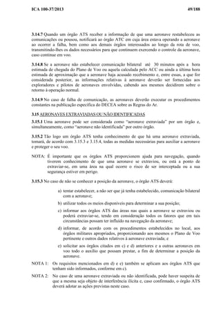 ICA 100-37/2013 49/188
3.14.7 Quando um órgão ATS receber a informação de que uma aeronave restabeleceu as
comunicações ou pousou, notificará ao órgão ATC em cuja área estava operando a aeronave
ao ocorrer a falha, bem como aos demais órgãos interessados ao longo da rota de voo,
transmitindo-lhes os dados necessários para que continuem exercendo o controle da aeronave,
caso continue em voo.
3.14.8 Se a aeronave não estabelecer comunicação bilateral até 30 minutos após a hora
estimada de chegada do Plano de Voo ou aquela calculada pelo ACC ou ainda a última hora
estimada de aproximação que a aeronave haja acusado recebimento e, entre essas, a que for
considerada posterior, as informações relativas à aeronave deverão ser fornecidas aos
exploradores e pilotos de aeronaves envolvidas, cabendo aos mesmos decidirem sobre o
retorno à operação normal.
3.14.9 No caso de falha de comunicação, as aeronaves deverão executar os procedimentos
constantes na publicação específica do DECEA sobre as Regras do Ar.
3.15 AERONAVES EXTRAVIADAS OU NÃO IDENTIFICADAS
3.15.1 Uma aeronave pode ser considerada como “aeronave extraviada” por um órgão e,
simultaneamente, como “aeronave não identificada” por outro órgão.
3.15.2 Tão logo um órgão ATS tenha conhecimento de que há uma aeronave extraviada,
tomará, de acordo com 3.15.3 e 3.15.4, todas as medidas necessárias para auxiliar a aeronave
e proteger o seu voo.
NOTA: É importante que os órgãos ATS proporcionem ajuda para navegação, quando
tiverem conhecimento de que uma aeronave se extraviou, ou está a ponto de
extraviar-se, em uma área na qual ocorre o risco de ser interceptada ou a sua
segurança estiver em perigo.
3.15.3 No caso de não se conhecer a posição da aeronave, o órgão ATS deverá:
a) tentar estabelecer, a não ser que já tenha estabelecido, comunicação bilateral
com a aeronave;
b) utilizar todos os meios disponíveis para determinar a sua posição;
c) informar aos órgãos ATS das áreas nas quais a aeronave se extraviou ou
poderá extraviar-se, tendo em consideração todos os fatores que em tais
circunstâncias possam ter influído na navegação da aeronave;
d) informar, de acordo com os procedimentos estabelecidos no local, aos
órgãos militares apropriados, proporcionando aos mesmos o Plano de Voo
pertinente e outros dados relativos à aeronave extraviada; e
e) solicitar aos órgãos citados em c) e d) anteriores e a outras aeronaves em
voo todo o auxílio que possam prestar, a fim de determinar a posição da
aeronave.
NOTA 1: Os requisitos mencionados em d) e e) também se aplicam aos órgãos ATS que
tenham sido informados, conforme em c).
NOTA 2: No caso de uma aeronave extraviada ou não identificada, pode haver suspeita de
que a mesma seja objeto de interferência ilícita e, caso confirmado, o órgão ATS
deverá adotar as ações previstas neste caso.
 