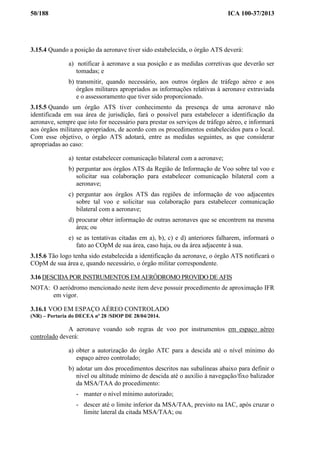 50/188 ICA 100-37/2013
3.15.4 Quando a posição da aeronave tiver sido estabelecida, o órgão ATS deverá:
a) notificar à aeronave a sua posição e as medidas corretivas que deverão ser
tomadas; e
b) transmitir, quando necessário, aos outros órgãos de tráfego aéreo e aos
órgãos militares apropriados as informações relativas à aeronave extraviada
e o assessoramento que tiver sido proporcionado.
3.15.5 Quando um órgão ATS tiver conhecimento da presença de uma aeronave não
identificada em sua área de jurisdição, fará o possível para estabelecer a identificação da
aeronave, sempre que isto for necessário para prestar os serviços de tráfego aéreo, e informará
aos órgãos militares apropriados, de acordo com os procedimentos estabelecidos para o local.
Com esse objetivo, o órgão ATS adotará, entre as medidas seguintes, as que considerar
apropriadas ao caso:
a) tentar estabelecer comunicação bilateral com a aeronave;
b) perguntar aos órgãos ATS da Região de Informação de Voo sobre tal voo e
solicitar sua colaboração para estabelecer comunicação bilateral com a
aeronave;
c) perguntar aos órgãos ATS das regiões de informação de voo adjacentes
sobre tal voo e solicitar sua colaboração para estabelecer comunicação
bilateral com a aeronave;
d) procurar obter informação de outras aeronaves que se encontrem na mesma
área; ou
e) se as tentativas citadas em a), b), c) e d) anteriores falharem, informará o
fato ao COpM de sua área, caso haja, ou da área adjacente à sua.
3.15.6 Tão logo tenha sido estabelecida a identificação da aeronave, o órgão ATS notificará o
COpM de sua área e, quando necessário, o órgão militar correspondente.
3.16 DESCIDA POR INSTRUMENTOS EM AERÓDROMO PROVIDO DE AFIS
NOTA: O aeródromo mencionado neste item deve possuir procedimento de aproximação IFR
em vigor.
3.16.1 VOO EM ESPAÇO AÉREO CONTROLADO
(NR) – Portaria do DECEA nº 28 /SDOP DE 28/04/2014.
A aeronave voando sob regras de voo por instrumentos em espaço aéreo
controlado deverá:
a) obter a autorização do órgão ATC para a descida até o nível mínimo do
espaço aéreo controlado;
b) adotar um dos procedimentos descritos nas subalíneas abaixo para definir o
nível ou altitude mínimo de descida até o auxílio à navegação/fixo balizador
da MSA/TAA do procedimento:
- manter o nível mínimo autorizado;
- descer até o limite inferior da MSA/TAA, previsto na IAC, após cruzar o
limite lateral da citada MSA/TAA; ou
 