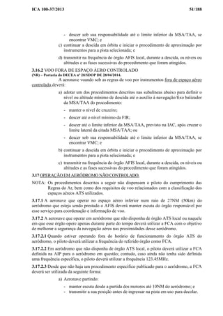 ICA 100-37/2013 51/188
- descer sob sua responsabilidade até o limite inferior da MSA/TAA, se
encontrar VMC; e
c) continuar a descida em órbita e iniciar o procedimento de aproximação por
instrumentos para a pista selecionada; e
d) transmitir na frequência do órgão AFIS local, durante a descida, os níveis ou
altitudes e as fases sucessivas do procedimento que foram atingidos.
3.16.2 VOO FORA DE ESPAÇO ÁERO CONTROLADO
(NR) – Portaria do DECEA nº 28/SDOP DE 28/04/2014.
A aeronave voando sob as regras de voo por instrumentos fora de espaço aéreo
controlado deverá:
a) adotar um dos procedimentos descritos nas subalíneas abaixo para definir o
nível ou altitude mínimo de descida até o auxílio à navegação/fixo balizador
da MSA/TAA do procedimento:
- manter o nível de cruzeiro;
- descer até o nível mínimo da FIR;
- descer até o limite inferior da MSA/TAA, previsto na IAC, após cruzar o
limite lateral da citada MSA/TAA; ou
- descer sob sua responsabilidade até o limite inferior da MSA/TAA, se
encontrar VMC; e
b) continuar a descida em órbita e iniciar o procedimento de aproximação por
instrumentos para a pista selecionada; e
c) transmitir na frequência do órgão AFIS local, durante a descida, os níveis ou
altitudes e as fases sucessivas do procedimento que foram atingidos.
3.17 OPERAÇÃO EM AERÓDROMO NÃO CONTROLADO.
NOTA: Os procedimentos descritos a seguir não dispensam o piloto do cumprimento das
Regras do Ar, bem como dos requisitos de voo relacionados com a classificação dos
espaços aéreos ATS utilizados.
3.17.1 A aeronave que operar no espaço aéreo inferior num raio de 27NM (50km) do
aeródromo que esteja sendo prestado o AFIS deverá manter escuta do órgão responsável por
esse serviço para coordenação e informação de voo.
3.17.2 A aeronave que operar em aeródromo que não disponha de órgão ATS local ou naquele
em que esse órgão opere apenas durante parte do tempo deverá utilizar a FCA com o objetivo
de melhorar a segurança da navegação aérea nas proximidades desse aeródromo.
3.17.2.1 Quando estiver operando fora do horário de funcionamento do órgão ATS do
aeródromo, o piloto deverá utilizar a frequência do referido órgão como FCA.
3.17.2.2 Em aeródromo que não disponha de órgão ATS local, o piloto deverá utilizar a FCA
definida na AIP para o aeródromo em questão; contudo, caso ainda não tenha sido definida
uma frequência específica, o piloto deverá utilizar a frequência 123.45MHz.
3.17.2.3 Desde que não haja um procedimento específico publicado para o aeródromo, a FCA
deverá ser utilizada da seguinte forma:
a) Aeronave partindo:
- manter escuta desde a partida dos motores até 10NM do aeródromo; e
- transmitir a sua posição antes de ingressar na pista em uso para decolar.
 