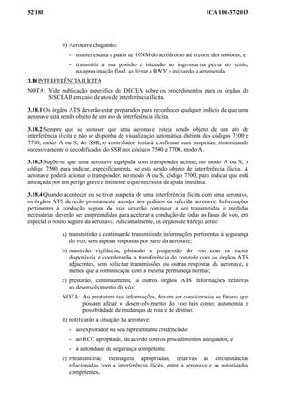 52/188 ICA 100-37/2013
b) Aeronave chegando:
- manter escuta a partir de 10NM do aeródromo até o corte dos motores; e
- transmitir a sua posição e intenção ao ingressar na perna do vento,
na aproximação final, ao livrar a RWY e iniciando a arremetida.
3.18 INTERFERÊNCIA ILÍCITA
NOTA: Vide publicação específica do DECEA sobre os procedimentos para os órgãos do
SISCEAB em caso de atos de interferência ilícita.
3.18.1 Os órgãos ATS deverão estar preparados para reconhecer qualquer indício de que uma
aeronave está sendo objeto de um ato de interferência ilícita.
3.18.2 Sempre que se supuser que uma aeronave esteja sendo objeto de um ato de
interferência ilícita e não se disponha de visualização automática distinta dos códigos 7500 e
7700, modo A ou S, do SSR, o controlador tentará confirmar suas suspeitas, sintonizando
sucessivamente o decodificador do SSR nos códigos 7500 e 7700, modo A.
3.18.3 Supõe-se que uma aeronave equipada com transponder acione, no modo A ou S, o
código 7500 para indicar, especificamente, se está sendo objeto de interferência ilícita. A
aeronave poderá acionar o transponder, no modo A ou S, código 7700, para indicar que está
ameaçada por um perigo grave e iminente e que necessita de ajuda imediata.
3.18.4 Quando acontecer ou se tiver suspeita de uma interferência ilícita com uma aeronave,
os órgãos ATS deverão prontamente atender aos pedidos da referida aeronave. Informações
pertinentes à condução segura do voo deverão continuar a ser transmitidas e medidas
necessárias deverão ser empreendidas para acelerar a condução de todas as fases do voo, em
especial o pouso seguro da aeronave. Adicionalmente, os órgãos de tráfego aéreo:
a) transmitirão e continuarão transmitindo informações pertinentes à segurança
do voo, sem esperar respostas por parte da aeronave;
b) manterão vigilância, plotando a progressão do voo com os meios
disponíveis e coordenarão a transferência de controle com os órgãos ATS
adjacentes, sem solicitar transmissões ou outras respostas da aeronave, a
menos que a comunicação com a mesma permaneça normal;
c) prestarão, continuamente, a outros órgãos ATS informações relativas
ao desenvolvimento do vôo;
NOTA: Ao prestarem tais informações, devem ser considerados os fatores que
possam afetar o desenvolvimento do voo tais como: autonomia e
possibilidade de mudanças de rota e de destino.
d) notificarão a situação da aeronave:
- ao explorador ou seu representante credenciado;
- ao RCC apropriado, de acordo com os procedimentos adequados; e
- à autoridade de segurança competente.
e) retransmitirão mensagens apropriadas, relativas às circunstâncias
relacionadas com a interferência ilícita, entre a aeronave e as autoridades
competentes.
 