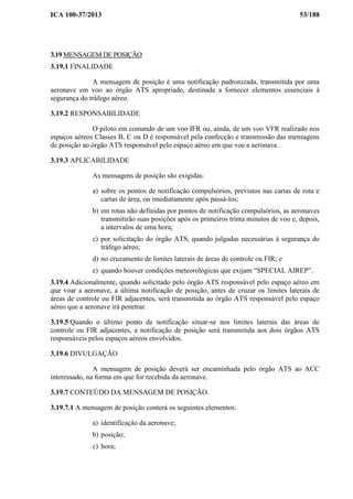 ICA 100-37/2013 53/188
3.19 MENSAGEM DE POSIÇÃO
3.19.1 FINALIDADE
A mensagem de posição é uma notificação padronizada, transmitida por uma
aeronave em voo ao órgão ATS apropriado, destinada a fornecer elementos essenciais à
segurança do tráfego aéreo.
3.19.2 RESPONSABILIDADE
O piloto em comando de um voo IFR ou, ainda, de um voo VFR realizado nos
espaços aéreos Classes B, C ou D é responsável pela confecção e transmissão das mensagens
de posição ao órgão ATS responsável pelo espaço aéreo em que voe a aeronave.
3.19.3 APLICABILIDADE
As mensagens de posição são exigidas:
a) sobre os pontos de notificação compulsórios, previstos nas cartas de rota e
cartas de área, ou imediatamente após passá-los;
b) em rotas não definidas por pontos de notificação compulsórios, as aeronaves
transmitirão suas posições após os primeiros trinta minutos de voo e, depois,
a intervalos de uma hora;
c) por solicitação do órgão ATS, quando julgadas necessárias à segurança do
tráfego aéreo;
d) no cruzamento de limites laterais de áreas de controle ou FIR; e
e) quando houver condições meteorológicas que exijam “SPECIAL AIREP”.
3.19.4 Adicionalmente, quando solicitado pelo órgão ATS responsável pelo espaço aéreo em
que voar a aeronave, a última notificação de posição, antes de cruzar os limites laterais de
áreas de controle ou FIR adjacentes, será transmitida ao órgão ATS responsável pelo espaço
aéreo que a aeronave irá penetrar.
3.19.5 Quando o último ponto de notificação situar-se nos limites laterais das áreas de
controle ou FIR adjacentes, a notificação de posição será transmitida aos dois órgãos ATS
responsáveis pelos espaços aéreos envolvidos.
3.19.6 DIVULGAÇÃO
A mensagem de posição deverá ser encaminhada pelo órgão ATS ao ACC
interessado, na forma em que for recebida da aeronave.
3.19.7 CONTEÚDO DA MENSAGEM DE POSIÇÃO.
3.19.7.1 A mensagem de posição conterá os seguintes elementos:
a) identificação da aeronave;
b) posição;
c) hora;
 