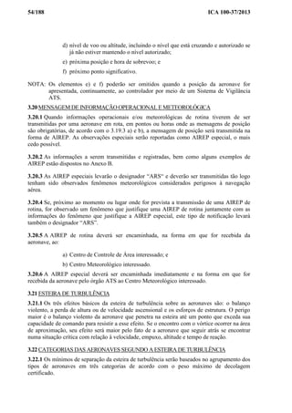 54/188 ICA 100-37/2013
d) nível de voo ou altitude, incluindo o nível que está cruzando e autorizado se
já não estiver mantendo o nível autorizado;
e) próxima posição e hora de sobrevoo; e
f) próximo ponto significativo.
NOTA: Os elementos e) e f) poderão ser omitidos quando a posição da aeronave for
apresentada, continuamente, ao controlador por meio de um Sistema de Vigilância
ATS.
3.20 MENSAGEM DE INFORMAÇÃO OPERACIONAL E METEOROLÓGICA
3.20.1 Quando informações operacionais e/ou meteorológicas de rotina tiverem de ser
transmitidas por uma aeronave em rota, em pontos ou horas onde as mensagens de posição
são obrigatórias, de acordo com o 3.19.3 a) e b), a mensagem de posição será transmitida na
forma de AIREP. As observações especiais serão reportadas como AIREP especial, o mais
cedo possível.
3.20.2 As informações a serem transmitidas e registradas, bem como alguns exemplos de
AIREP estão dispostos no Anexo B.
3.20.3 As AIREP especiais levarão o designador “ARS“ e deverão ser transmitidas tão logo
tenham sido observados fenômenos meteorológicos considerados perigosos à navegação
aérea.
3.20.4 Se, próximo ao momento ou lugar onde for prevista a transmissão de uma AIREP de
rotina, for observado um fenômeno que justifique uma AIREP de rotina juntamente com as
informações do fenômeno que justifique a AIREP especial, este tipo de notificação levará
também o designador “ARS”.
3.20.5 A AIREP de rotina deverá ser encaminhada, na forma em que for recebida da
aeronave, ao:
a) Centro de Controle de Área interessado; e
b) Centro Meteorológico interessado.
3.20.6 A AIREP especial deverá ser encaminhada imediatamente e na forma em que for
recebida da aeronave pelo órgão ATS ao Centro Meteorológico interessado.
3.21 ESTEIRA DE TURBULÊNCIA
3.21.1 Os três efeitos básicos da esteira de turbulência sobre as aeronaves são: o balanço
violento, a perda de altura ou de velocidade ascensional e os esforços de estrutura. O perigo
maior é o balanço violento da aeronave que penetra na esteira até um ponto que exceda sua
capacidade de comando para resistir a esse efeito. Se o encontro com o vórtice ocorrer na área
de aproximação, seu efeito será maior pelo fato de a aeronave que seguir atrás se encontrar
numa situação crítica com relação à velocidade, empuxo, altitude e tempo de reação.
3.22 CATEGORIAS DAS AERONAVES SEGUNDO A ESTEIRA DE TURBULÊNCIA
3.22.1 Os mínimos de separação da esteira de turbulência serão baseados no agrupamento dos
tipos de aeronaves em três categorias de acordo com o peso máximo de decolagem
certificado.
 