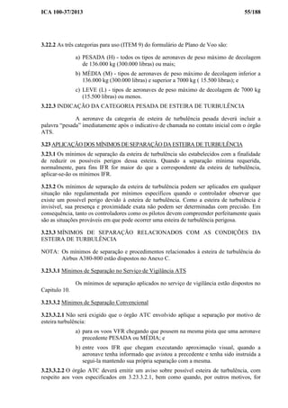 ICA 100-37/2013 55/188
3.22.2 As três categorias para uso (ITEM 9) do formulário de Plano de Voo são:
a) PESADA (H) - todos os tipos de aeronaves de peso máximo de decolagem
de 136.000 kg (300.000 libras) ou mais;
b) MÉDIA (M) - tipos de aeronaves de peso máximo de decolagem inferior a
136.000 kg (300.000 libras) e superior a 7000 kg ( 15.500 libras); e
c) LEVE (L) - tipos de aeronaves de peso máximo de decolagem de 7000 kg
(15.500 libras) ou menos.
3.22.3 INDICAÇÃO DA CATEGORIA PESADA DE ESTEIRA DE TURBULÊNCIA
A aeronave da categoria de esteira de turbulência pesada deverá incluir a
palavra “pesada” imediatamente após o indicativo de chamada no contato inicial com o órgão
ATS.
3.23 APLICAÇÃO DOS MÍNIMOS DE SEPARAÇÃO DA ESTEIRA DE TURBULÊNCIA
3.23.1 Os mínimos de separação da esteira de turbulência são estabelecidos com a finalidade
de reduzir os possíveis perigos dessa esteira. Quando a separação mínima requerida,
normalmente, para fins IFR for maior do que a correspondente da esteira de turbulência,
aplicar-se-ão os mínimos IFR.
3.23.2 Os mínimos de separação da esteira de turbulência podem ser aplicados em qualquer
situação não regulamentada por mínimos específicos quando o controlador observar que
existe um possível perigo devido à esteira de turbulência. Como a esteira de turbulência é
invisível, sua presença e proximidade exata não podem ser determinadas com precisão. Em
consequência, tanto os controladores como os pilotos devem compreender perfeitamente quais
são as situações prováveis em que pode ocorrer uma esteira de turbulência perigosa.
3.23.3 MÍNIMOS DE SEPARAÇÃO RELACIONADOS COM AS CONDIÇÕES DA
ESTEIRA DE TURBULÊNCIA
NOTA: Os mínimos de separação e procedimentos relacionados à esteira de turbulência do
Airbus A380-800 estão dispostos no Anexo C.
3.23.3.1 Mínimos de Separação no Serviço de Vigilância ATS
Os mínimos de separação aplicados no serviço de vigilância estão dispostos no
Capitulo 10.
3.23.3.2 Mínimos de Separação Convencional
3.23.3.2.1 Não será exigido que o órgão ATC envolvido aplique a separação por motivo de
esteira turbulência:
a) para os voos VFR chegando que pousem na mesma pista que uma aeronave
precedente PESADA ou MÉDIA; e
b) entre voos IFR que chegam executando aproximação visual, quando a
aeronave tenha informado que avistou a precedente e tenha sido instruída a
segui-la mantendo sua própria separação com a mesma.
3.23.3.2.2 O órgão ATC deverá emitir um aviso sobre possível esteira de turbulência, com
respeito aos voos especificados em 3.23.3.2.1, bem como quando, por outros motivos, for
 